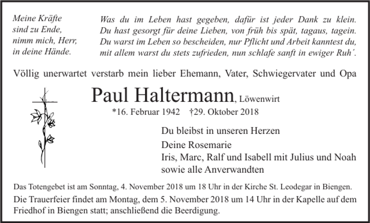 <p>Meine Kräfte<br />sind zu Ende,<br />nimm mich, Herr,<br />in deine Hände.</p><p>Was du im Leben hast gegeben, dafür ist jeder Dank zu klein.<br />Du hast gesorgt für deine Lieben, von früh bis spät, tagaus, tagein.<br />Du warst im Leben so bescheiden, nur Pflicht und Arbeit kanntest du,<br />mit allem warst du stets zufrieden, nun schlafe sanft in ewiger Ruh´.</p><p>Völlig unerwartet verstarb mein lieber Ehemann, Vater, Schwiegervater und Opa</p><p>Paul Haltermann, Löwenwirt<br />*16. Februar 1942 †29. Oktober 2018</p><p>Du bleibst in unseren Herzen<br />Deine Rosemarie<br />Iris, Marc, Ralf und Isabell mit Julius und Noah<br />sowie alle Anverwandten<br />Das Totengebet ist am Sonntag, 4. November 2018 um 18 Uhr in der Kirche St. Leodegar in Biengen.</p><p>Die Trauerfeier findet am Montag, dem 5. November 2018 um 14 Uhr in der Kapelle auf dem<br />Friedhof in Biengen statt; anschließend die Beerdigung.</p>