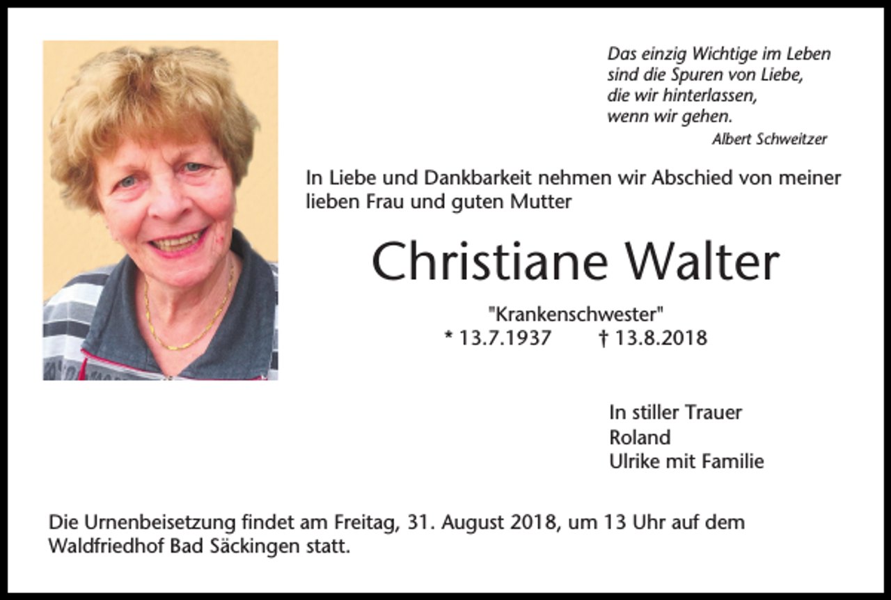 <p>Das einzig Wichtige im Leben<br />sind die Spuren von Liebe,<br />die wir hinterlassen,<br />wenn wir gehen.<br />Albert Schweitzer</p><p>In Liebe und Dankbarkeit nehmen wir Abschied von meiner<br />lieben Frau und guten Mutter</p><p>Christiane Walter<br />"Krankenschwester"<br />* 13.7.1937<br />† 13.8.2018</p><p>In stiller Trauer<br />Roland<br />Ulrike mit Familie<br />Die Urnenbeisetzung findet am Freitag, 31. August 2018, um 13 Uhr auf dem<br />Waldfriedhof Bad Säckingen statt.</p>