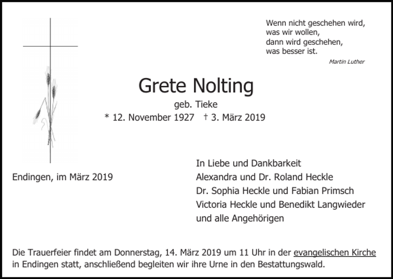 <p>Wenn nicht geschehen wird,<br />was wir wollen,<br />dann wird geschehen,<br />was besser ist.<br />Martin Luther</p><p>Grete Nolting<br />geb. Tieke<br />* 12. November 1927 † 3. März 2019</p><p>Endingen, im März 2019</p><p>In Liebe und Dankbarkeit<br />Alexandra und Dr. Roland Heckle<br />Dr. Sophia Heckle und Fabian Primsch<br />Victoria Heckle und Benedikt Langwieder<br />und alle Angehörigen</p><p>Die Trauerfeier findet am Donnerstag, 14. März 2019 um 11 Uhr in der evangelischen Kirche<br />in Endingen statt, anschließend begleiten wir ihre Urne in den Bestattungswald.</p>