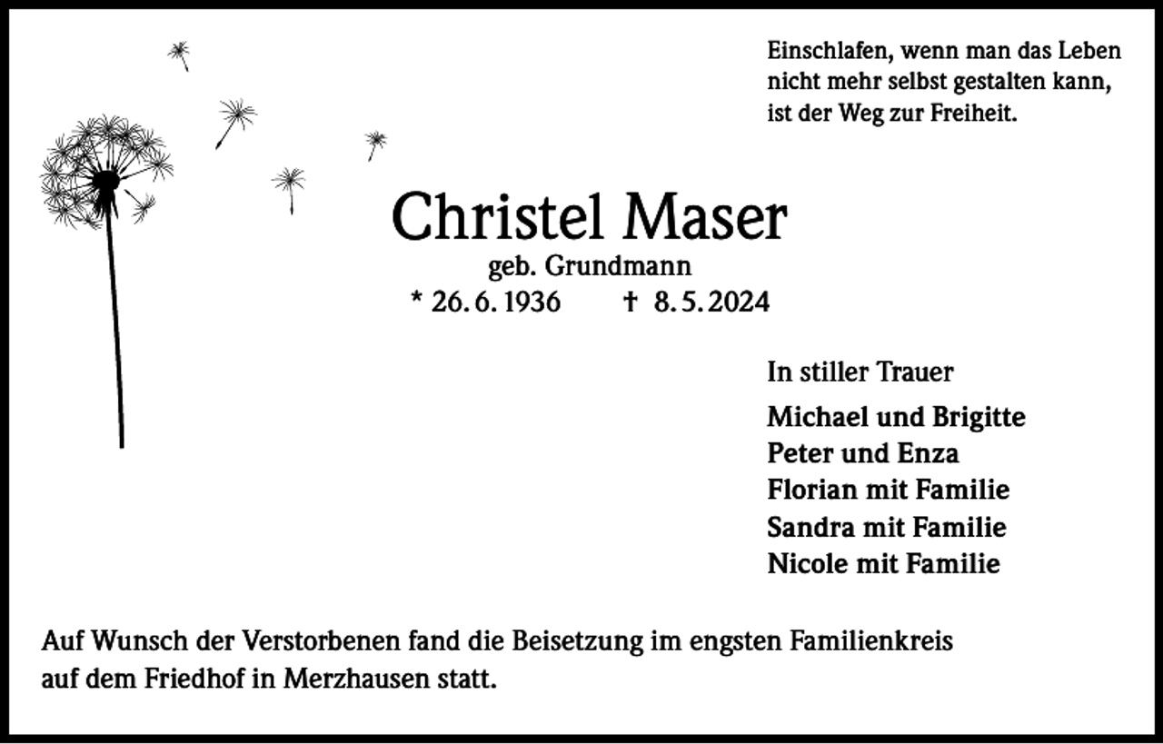 <p>Einschlafen, wenn man das Leben<br />nicht mehr selbst gestalten kann,<br />ist der Weg zur Freiheit.</p><p>Christel Maser<br />geb. Grundmann<br />* 26. 6. 1936 † 8. 5. 2024</p><p>In stiller Trauer<br />Michael und Brigitte<br />Peter und Enza<br />Florian mit Familie<br />Sandra mit Familie<br />Nicole mit Familie<br />Auf Wunsch der Verstorbenen fand die Beisetzung im engsten Familienkreis<br />auf dem Friedhof in Merzhausen statt.</p>