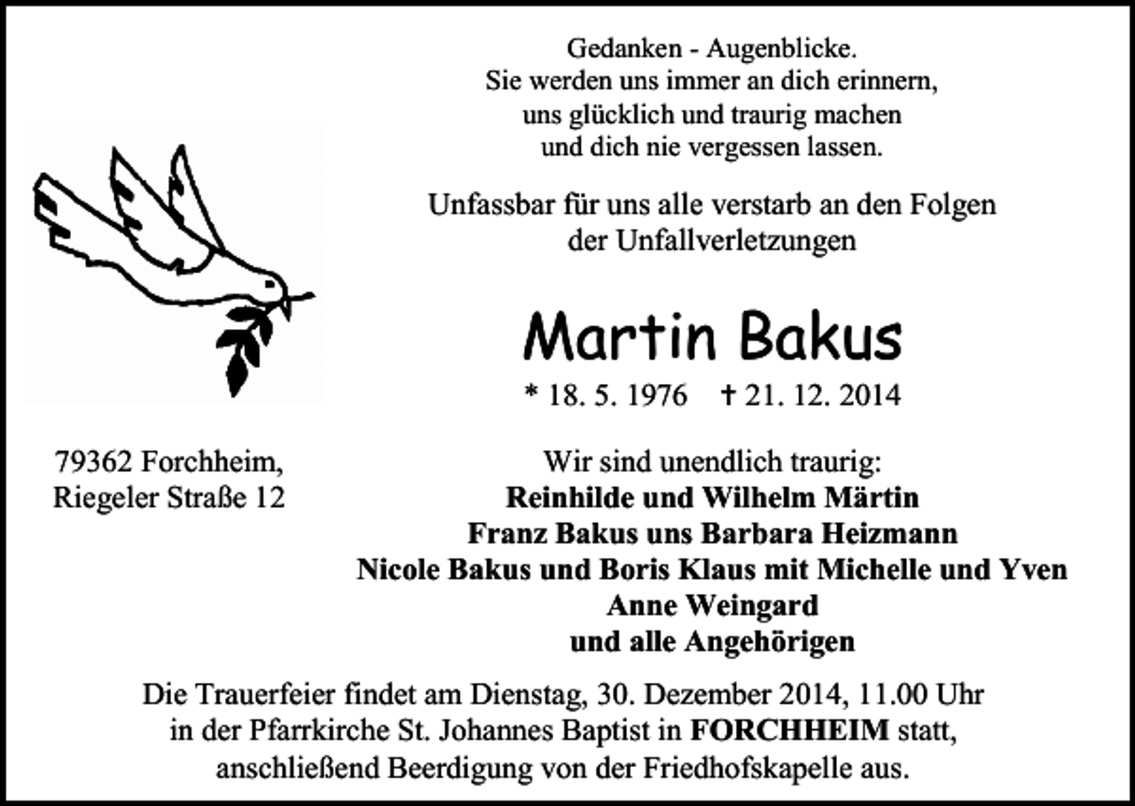 <p>Gedanken - Augenblicke.<br />Sie werden uns immer an dich erinnern,<br />uns glücklich und traurig machen<br />und dich nie vergessen lassen.</p><p>Unfassbar für uns alle verstarb an den Folgen<br />der Unfallverletzungen</p><p>Martin Bakus<br />* 18. 5. 1976</p><p>79362 Forchheim,<br />Riegeler Straße 12</p><p> 21. 12. 2014</p><p>Wir sind unendlich traurig:<br />Reinhilde und Wilhelm Märtin<br />Franz Bakus uns Barbara Heizmann<br />Nicole Bakus und Boris Klaus mit Michelle und Yven<br />Anne Weingard<br />und alle Angehörigen</p><p>Die Trauerfeier findet am Dienstag, 30. Dezember 2014, 11.00 Uhr<br />in der Pfarrkirche St. Johannes Baptist in FORCHHEIM statt,<br />anschließend Beerdigung von der Friedhofskapelle aus.</p>