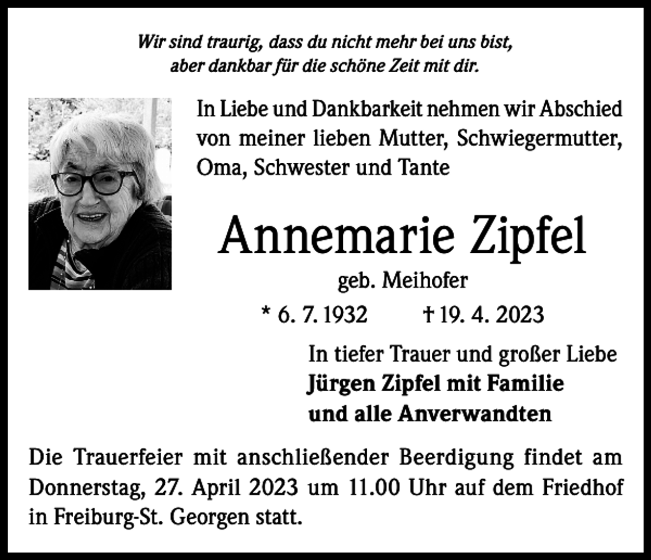 <p>Wir sind traurig, dass du nicht mehr bei uns bist,<br />aber dankbar für die schöne Zeit mit dir.</p><p>In Liebe und Dankbarkeit nehmen wir Abschied<br />von meiner lieben Mutter, Schwiegermutter,<br />Oma, Schwester und Tante</p><p>Annemarie Zipfel<br />geb. Meihofer<br />* 6. 7. 1932<br />† 19. 4. 2023</p><p>In tiefer Trauer und großer Liebe<br />Jürgen Zipfel mit Familie<br />und alle Anverwandten<br />Die Trauerfeier mit anschließender Beerdigung findet am<br />Donnerstag, 27. April 2023 um 11.00 Uhr auf dem Friedhof<br />in Freiburg-St. Georgen statt.</p>