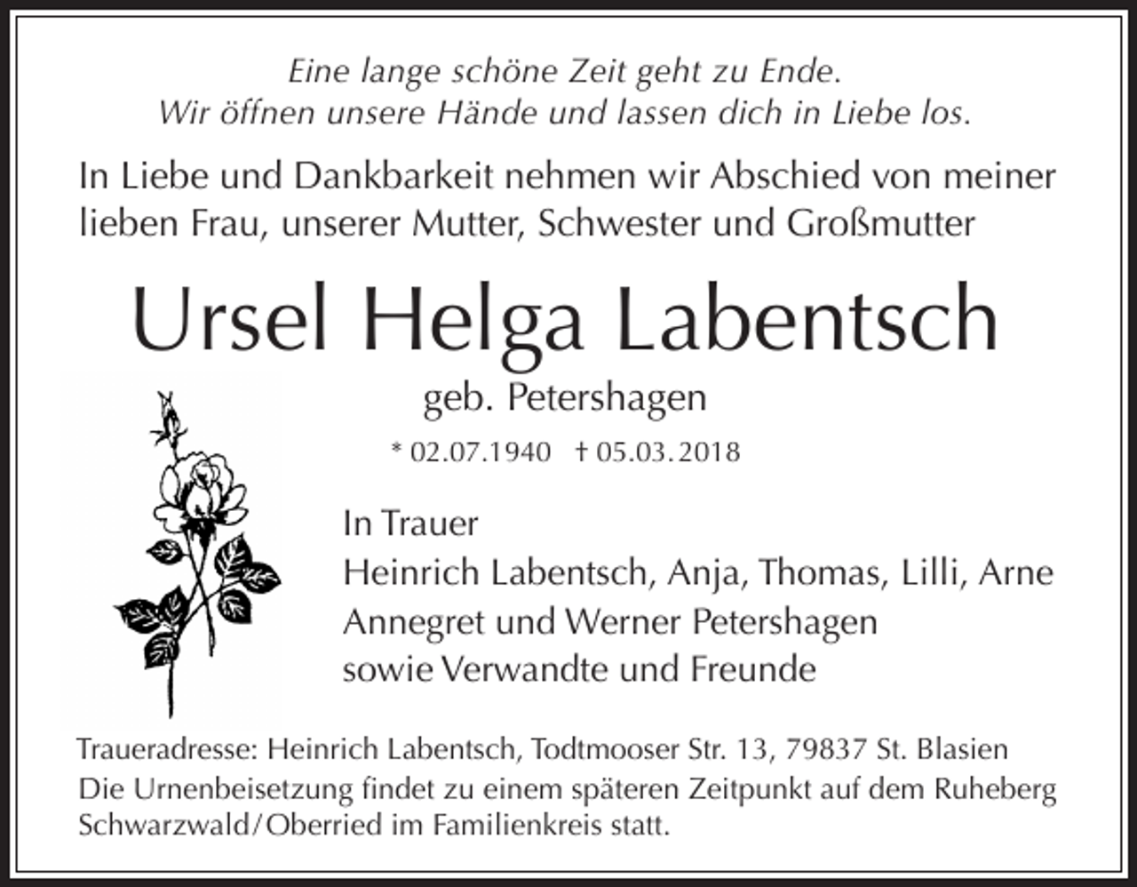 <p>Eine lange schöne Zeit geht zu Ende.<br />Wir öffnen unsere Hände und lassen dich in Liebe los.</p><p>In Liebe und Dankbarkeit nehmen wir Abschied von meiner<br />lieben Frau, unserer Mutter, Schwester und Großmutter</p><p>Ursel Helga Labentsch<br />geb. Petershagen</p><p>* 02.07.1940 † 05.03. 2018</p><p>In Trauer<br />Heinrich Labentsch, Anja, Thomas, Lilli, Arne<br />Annegret und Werner Petershagen<br />sowie Verwandte und Freunde<br />Traueradresse: Heinrich Labentsch, Todtmooser Str. 13, 79837 St. Blasien<br />Die Urnenbeisetzung findet zu einem späteren Zeitpunkt auf dem Ruheberg<br />Schwarzwald / Oberried im Familienkreis statt.</p>