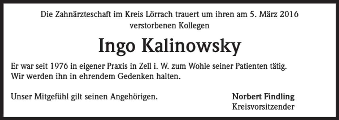 <p>Die Zahnärzteschaft im Kreis Lörrach trauert um ihren am 5. März 2016<br />verstorbenen Kollegen</p><p>Ingo Kalinowsky<br />Er war seit 1976 in eigener Praxis in Zell i. W. zum Wohle seiner Patienten tätig.<br />Wir werden ihn in ehrendem Gedenken halten.<br />Unser Mitgefühl gilt seinen Angehörigen.</p><p>Norbert Findling<br />Kreisvorsitzender</p>