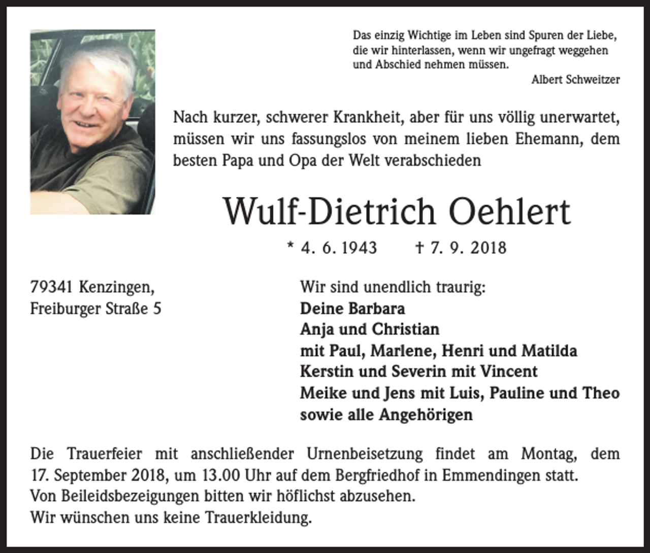 <p>Das einzig Wichtige im Leben sind Spuren der Liebe,<br />die wir hinterlassen, wenn wir ungefragt weggehen<br />und Abschied nehmen müssen.</p><p>Albert Schweitzer</p><p>Nach kurzer, schwerer Krankheit, aber für uns völlig unerwartet,<br />müssen wir uns fassungslos von meinem lieben Ehemann, dem<br />besten Papa und Opa der Welt verabschieden</p><p>Wulf-Dietrich Oehlert<br />* 4. 6. 1943 † 7. 9. 2018<br />79341 Kenzingen,<br />Wir sind unendlich traurig:<br />Freiburger Straße 5 Deine Barbara<br />Anja und Christian<br />mit Paul, Marlene, Henri und Matilda<br />Kerstin und Severin mit Vincent<br />Meike und Jens mit Luis, Pauline und Theo<br />sowie alle Angehörigen<br />Die Trauerfeier mit anschließender Urnenbeisetzung findet am Montag, dem<br />17. September 2018, um 13.00 Uhr auf dem Bergfriedhof in Emmendingen statt.<br />Von Beileidsbezeigungen bitten wir höflichst abzusehen.<br />Wir wünschen uns keine Trauerkleidung.</p>