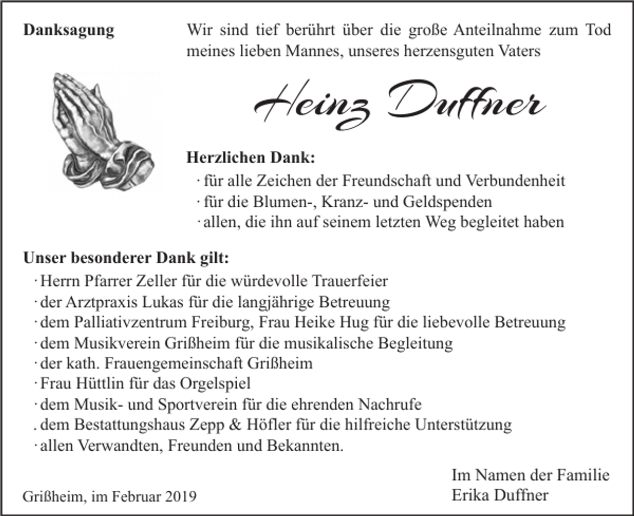 <p>Danksagung</p><p>Wir sind tief berührt über die große Anteilnahme zum Tod<br />meines lieben Mannes, unseres herzensguten Vaters</p><p>Heinz Duffner<br />Herzlichen Dank:<br />∙ für alle Zeichen der Freundschaft und Verbundenheit<br />∙ für die Blumen-, Kranz- und Geldspenden<br />· allen, die ihn auf seinem letzten Weg begleitet haben<br />Unser besonderer Dank gilt:<br />· Herrn Pfarrer Zeller für die würdevolle Trauerfeier<br />· der Arztpraxis Lukas für die langjährige Betreuung<br />· dem Palliativzentrum Freiburg, Frau Heike Hug für die liebevolle Betreuung<br />· dem Musikverein Grißheim für die musikalische Begleitung<br />· der kath. Frauengemeinschaft Grißheim<br />· Frau Hüttlin für das Orgelspiel<br />· dem Musik- und Sportverein für die ehrenden Nachrufe<br />. dem Bestattungshaus Zepp &amp; Höfler für die hilfreiche Unterstützung<br />· allen Verwandten, Freunden und Bekannten.<br />Grißheim, im Februar 2019</p><p>Im Namen der Familie<br />Erika Duffner</p>