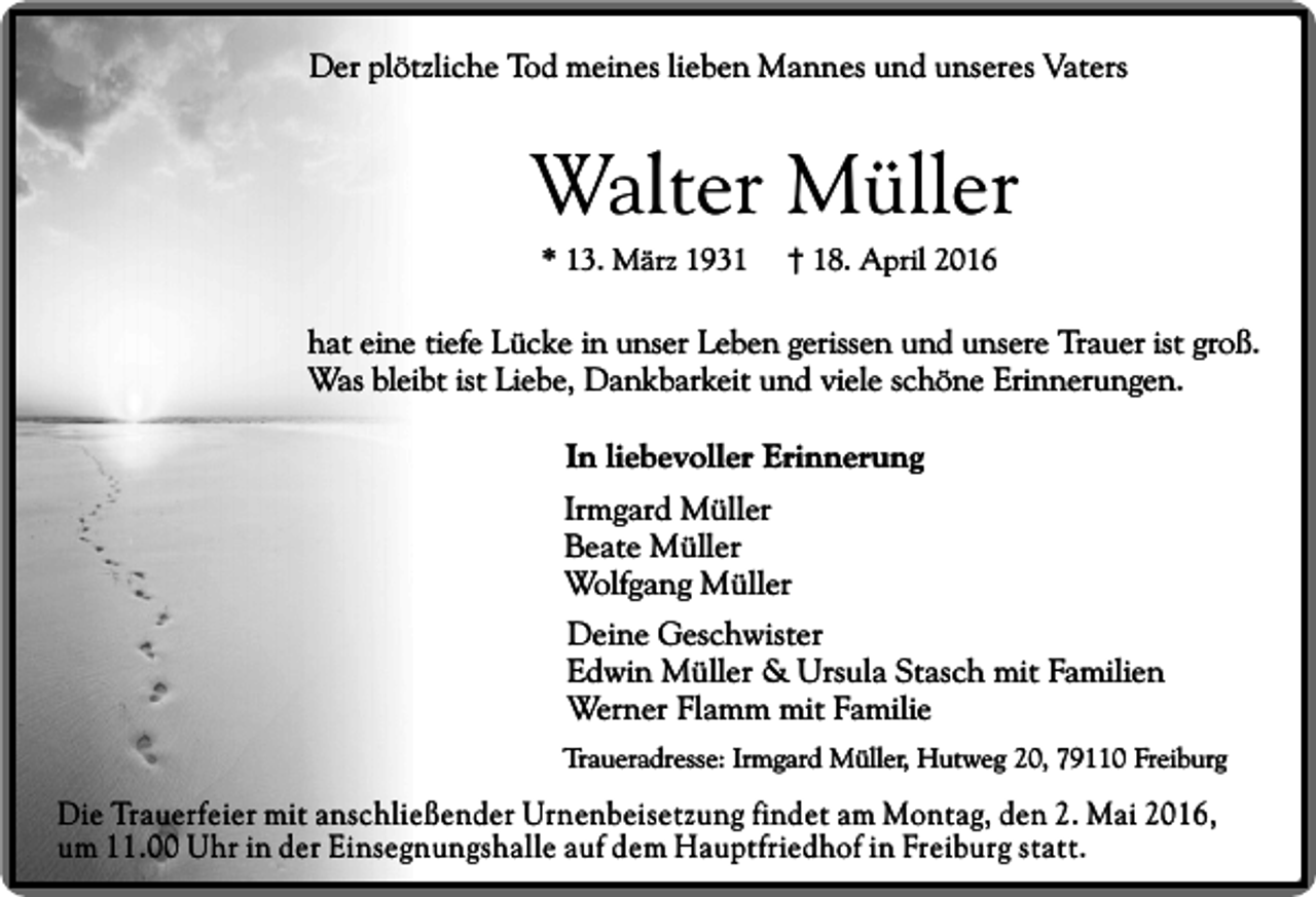 <p>Der plötzliche Tod meines lieben Mannes und unseres Vaters</p><p>Walter Müller<br />* 13. März 1931</p><p>† 18. April 2016</p><p>hat eine tiefe Lücke in unser Leben gerissen und unsere Trauer ist groß.<br />Was bleibt ist Liebe, Dankbarkeit und viele schöne Erinnerungen.<br />In liebevoller Erinnerung<br />Irmgard Müller<br />Beate Müller<br />Wolfgang Müller<br />Deine Geschwister<br />Edwin Müller &amp; Ursula Stasch mit Familien<br />Werner Flamm mit Familie<br />Traueradresse: Irmgard Müller, Hutweg 20, 79110 Freiburg</p><p>Die Trauerfeier mit anschließender Urnenbeisetzung findet am Montag, den 2. Mai 2016,<br />um 11.00 Uhr in der Einsegnungshalle auf dem Hauptfriedhof in Freiburg statt.</p>