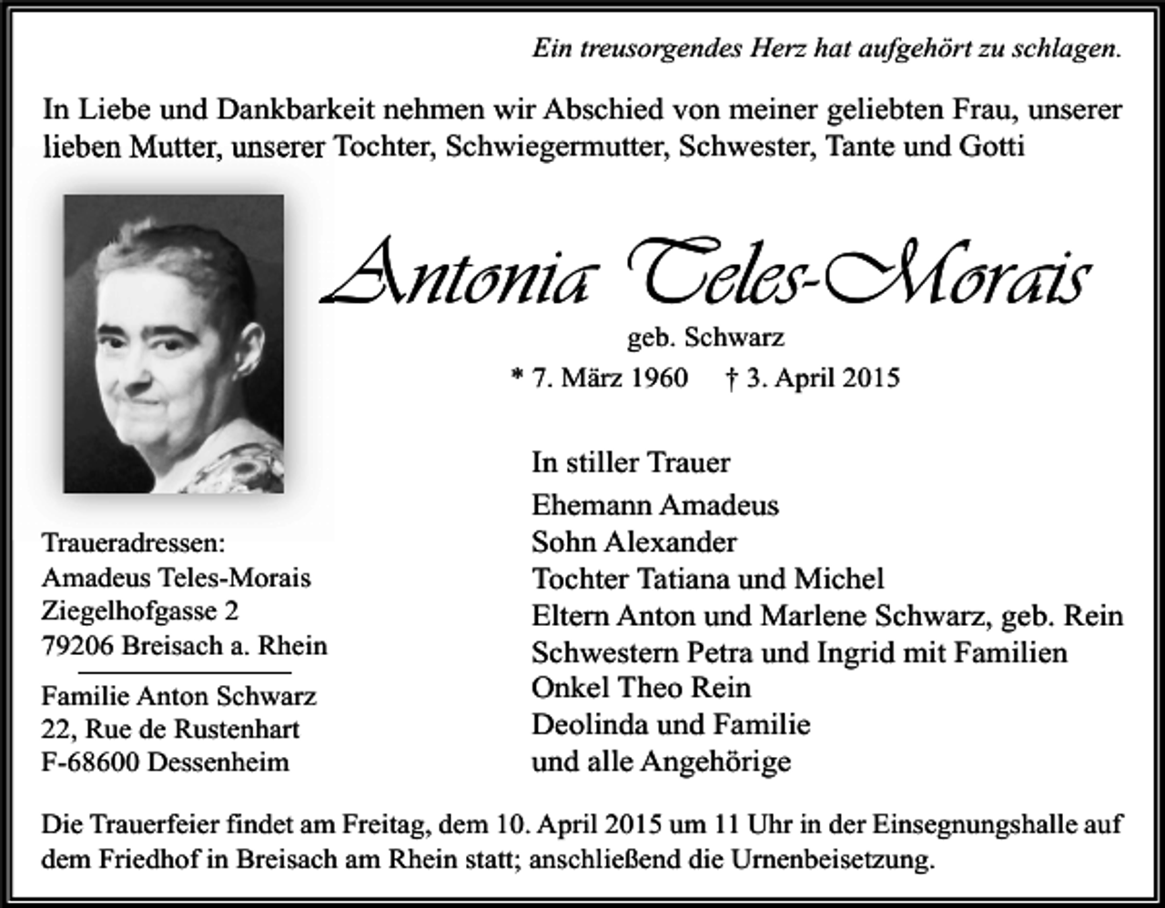 <p>Ein treusorgendes Herz hat aufgehört zu schlagen.</p><p>In Liebe und Dankbarkeit nehmen wir Abschied von meiner geliebten Frau, unserer<br />lieben Mutter, unserer Tochter, Schwiegermutter, Schwester, Tante und Gotti</p><p>Antonia Teles-Morais<br />geb. Schwarz<br />* 7. März 1960 † 3. April 2015</p><p>Traueradressen:<br />Amadeus Teles-Morais<br />Ziegelhofgasse 2<br />79206 Breisach a. Rhein<br />Familie Anton Schwarz<br />22, Rue de Rustenhart<br />F-68600 Dessenheim</p><p>In stiller Trauer<br />Ehemann Amadeus<br />Sohn Alexander<br />Tochter Tatiana und Michel<br />Eltern Anton und Marlene Schwarz, geb. Rein<br />Schwestern Petra und Ingrid mit Familien<br />Onkel Theo Rein<br />Deolinda und Familie<br />und alle Angehörige</p><p>Die Trauerfeier findet am Freitag, dem 10. April 2015 um 11 Uhr in der Einsegnungshalle auf<br />dem Friedhof in Breisach am Rhein statt; anschließend die Urnenbeisetzung.</p>