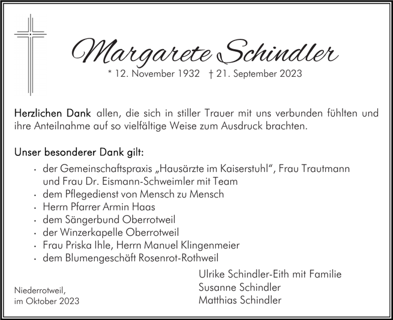 <p>Margarete Schindler<br />* 12. November 1932 † 21. September 2023</p><p>allen, die sich in stiller Trauer mit uns verbunden fühlten und<br />ihre Anteilnahme auf so vielfältige Weise zum Ausdruck brachten.</p><p>der Gemeinschaftspraxis „Hausärzte im Kaiserstuhl“, Frau Trautmann<br />und Frau Dr. Eismann-Schweimler mit Team<br />dem Pflegedienst von Mensch zu Mensch<br />Herrn Pfarrer Armin Haas<br />dem Sängerbund Oberrotweil<br />der Winzerkapelle Oberrotweil<br />Frau Priska Ihle, Herrn Manuel Klingenmeier<br />dem Blumengeschäft Rosenrot-Rothweil<br />Niederrotweil,<br />im Oktober 2023</p><p>Ulrike Schindler-Eith mit Familie<br />Susanne Schindler<br />Matthias Schindler</p>