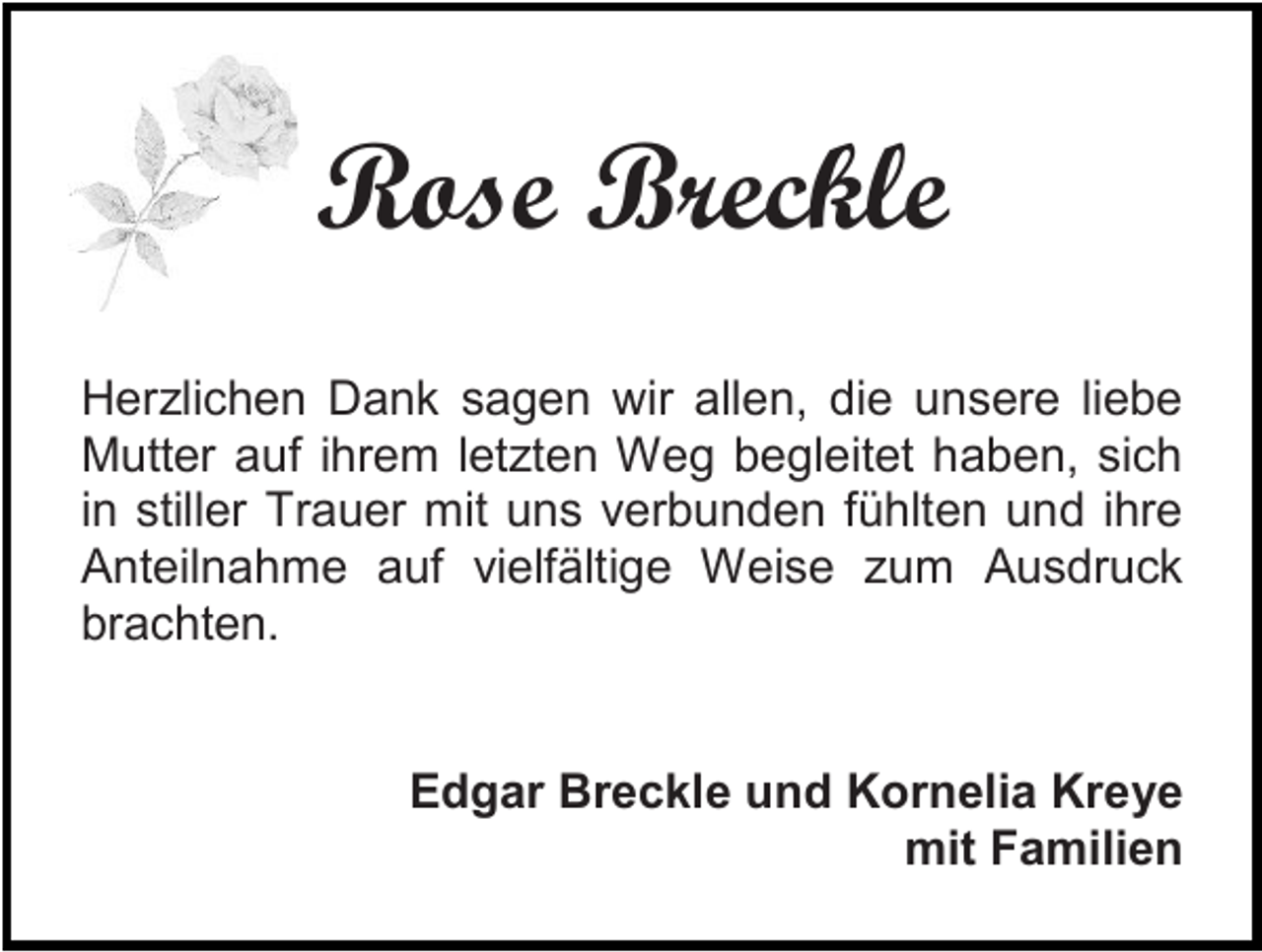<p>Rose Breckle<br />Herzlichen Dank sagen wir allen, die unsere liebe<br />Mutter auf ihrem letzten Weg begleitet haben, sich<br />in stiller Trauer mit uns verbunden fühlten und ihre<br />Anteilnahme auf vielfältige Weise zum Ausdruck<br />brachten.</p><p>Edgar Breckle und Kornelia Kreye<br />mit Familien</p>