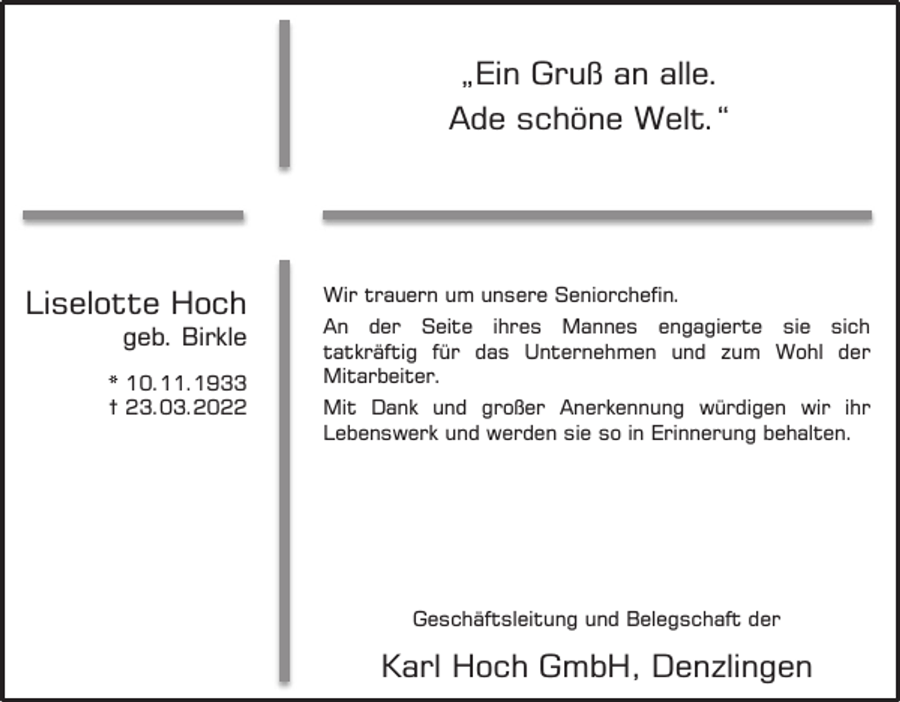<p>Wir nehmen Abschied<br />von</p><p>Liselotte Hoch</p><p>geb. Birkle</p><p>* 10.11.1933<br />† 23.03.2022</p><p>„Ein Gruß an alle.<br />Ade schöne Welt.“</p><p>Wir trauern um unsere Seniorchefin.<br />An der Seite ihres Mannes engagierte sie sich<br />tatkräftig für das Unternehmen und zum Wohl der<br />Mitarbeiter.<br />Mit Dank und großer Anerkennung würdigen wir ihr<br />Lebenswerk und werden sie so in Erinnerung behalten.</p><p>Geschäftsleitung und Belegschaft der</p><p>Karl Hoch GmbH, Denzlingen</p>