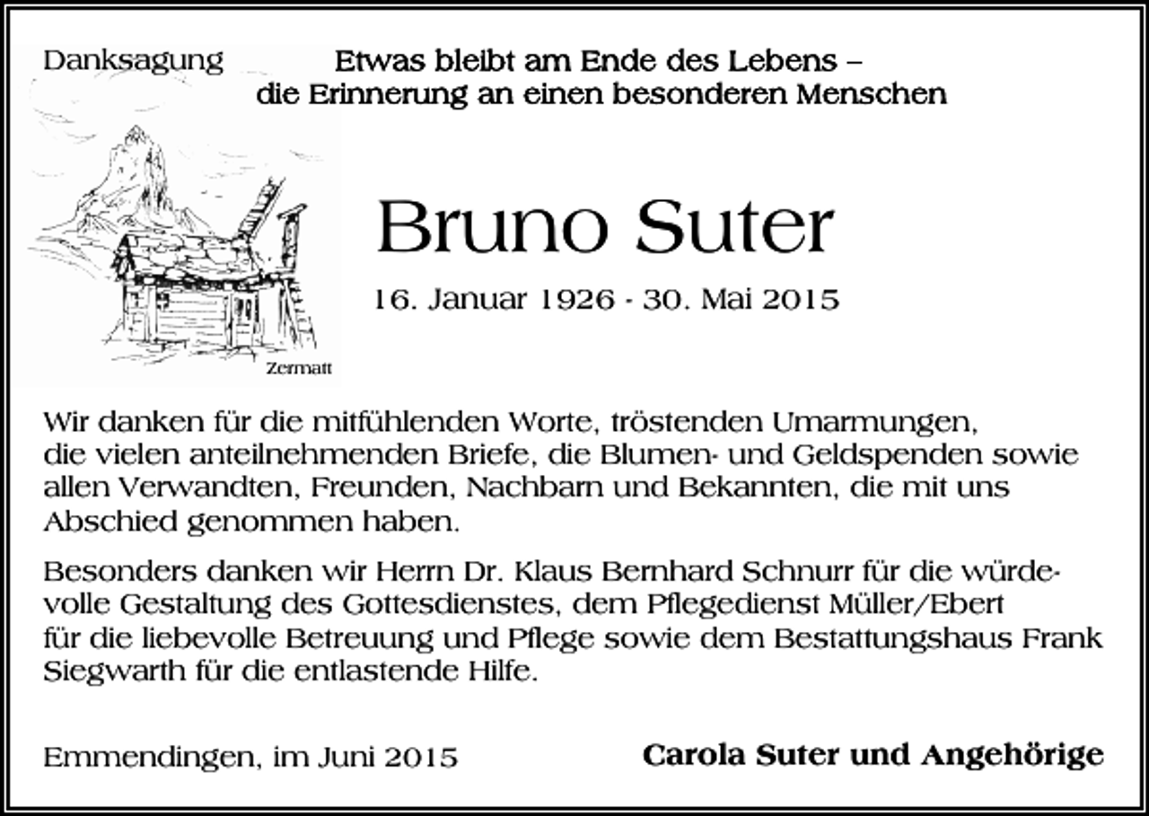 <p>Danksagung</p><p>Bruno Suter<br />16. Januar 1926 - 30. Mai 2015<br />Zermatt</p><p>Wir danken für die mitfühlenden Worte, tröstenden Umarmungen,<br />die vielen anteilnehmenden Briefe, die Blumen- und Geldspenden sowie<br />allen Verwandten, Freunden, Nachbarn und Bekannten, die mit uns<br />Abschied genommen haben.<br />Besonders danken wir Herrn Dr. Klaus Bernhard Schnurr für die würdevolle Gestaltung des Gottesdienstes, dem Pflegedienst Müller/Ebert<br />für die liebevolle Betreuung und Pflege sowie dem Bestattungshaus Frank<br />Siegwarth für die entlastende Hilfe.<br />Emmendingen, im Juni 2015</p><p>Carola Suter und Angehörige</p>