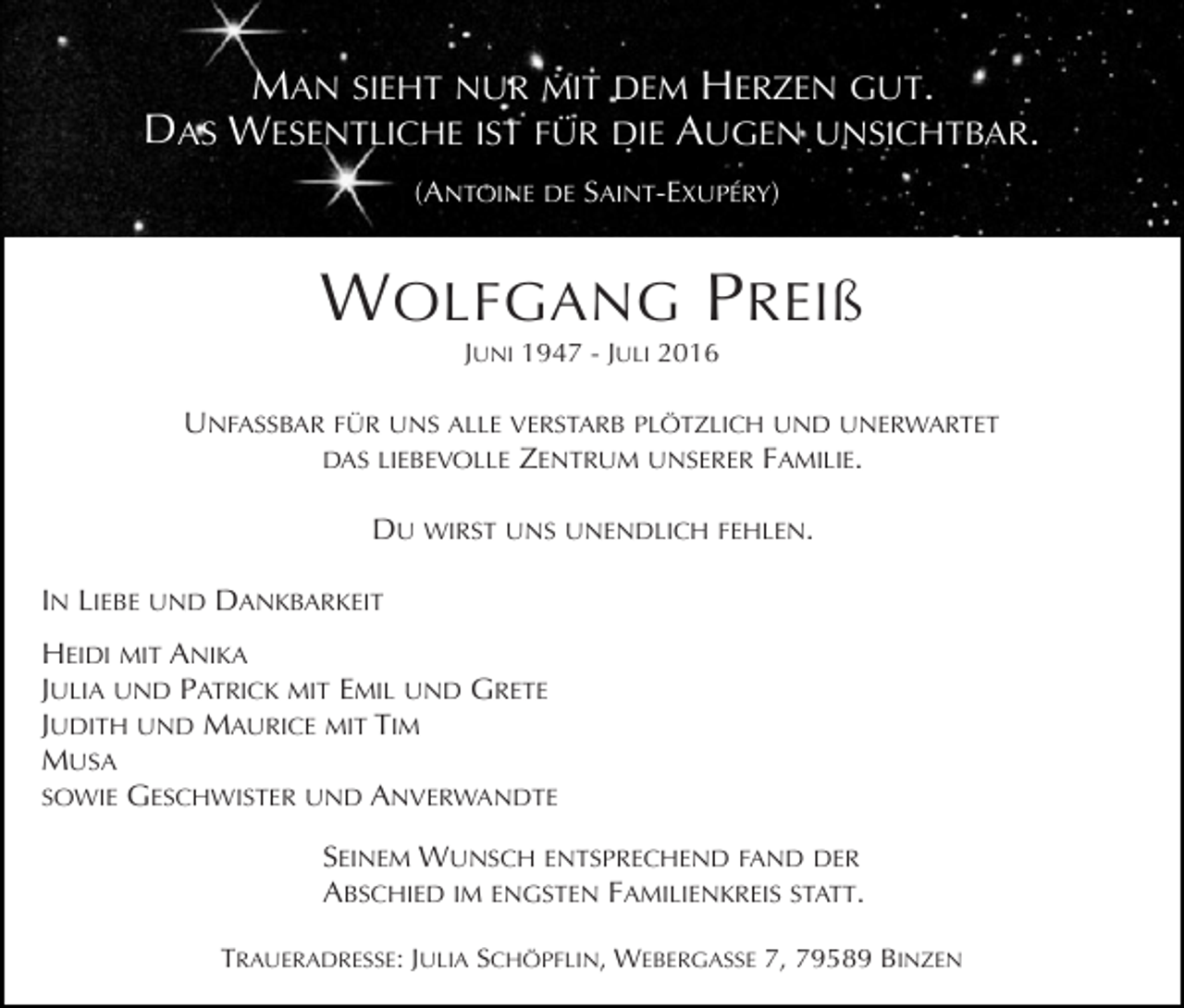 <p>MAN SIEHT NUR MIT DEM HERZEN GUT.<br />DAS WESENTLICHE IST FÜR DIE AUGEN UNSICHTBAR.<br />(ANTOINE DE SAINT-EXUPÉRY)</p><p>W OLFGANG P REIß<br />JUNI 1947 - JULI 2016</p><p>UNFASSBAR FÜR UNS ALLE VERSTARB PLÖTZLICH UND UNERWARTET<br />DAS LIEBEVOLLE ZENTRUM UNSERER FAMILIE.</p><p>Tod125.tif</p><p>DU WIRST UNS UNENDLICH FEHLEN.<br />IN LIEBE UND DANKBARKEIT<br />HEIDI MIT ANIKA<br />JULIA UND PATRICK MIT EMIL UND GRETE<br />JUDITH UND MAURICE MIT TIM<br />MUSA<br />SOWIE GESCHWISTER UND ANVERWANDTE<br />SEINEM WUNSCH ENTSPRECHEND FAND DER<br />ABSCHIED IM ENGSTEN FAMILIENKREIS STATT.<br />TRAUERADRESSE: JULIA SCHÖPFLIN, WEBERGASSE 7, 79589 BINZEN</p>