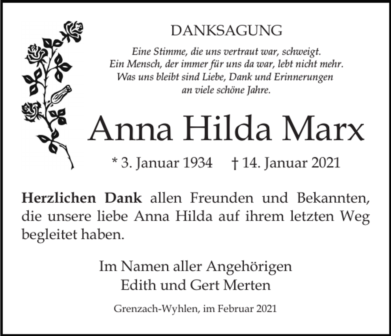 <p>DANKSAGUNG<br />Eine Stimme, die uns vertraut war, schweigt.<br />Ein Mensch, der immer für uns da war, lebt nicht mehr.<br />Was uns bleibt sind Liebe, Dank und Erinnerungen<br />an viele schöne Jahre.</p><p>Anna Hilda Marx<br />* 3. Januar 1934</p><p>† 14. Januar 2021</p><p>Herzlichen Dank allen Freunden und Bekannten,<br />die unsere liebe Anna Hilda auf ihrem letzten Weg<br />begleitet haben.<br />Im Namen aller Angehörigen<br />Edith und Gert Merten<br />Grenzach-Wyhlen, im Februar 2021</p>