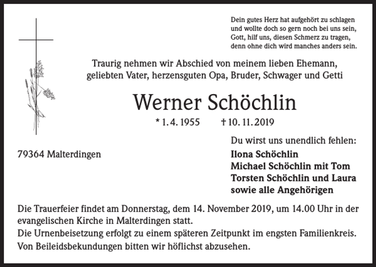 <p>Dein gutes Herz hat aufgehört zu schlagen<br />und wollte doch so gern noch bei uns sein,<br />Gott, hilf uns, diesen Schmerz zu tragen,<br />denn ohne dich wird manches anders sein.</p><p>Traurig nehmen wir Abschied von meinem lieben Ehemann,<br />geliebten Vater, herzensguten Opa, Bruder, Schwager und Getti</p><p>Werner Schöchlin<br />* 1. 4. 1955 † 10. 11. 2019</p><p>79364 Malterdingen</p><p>Du wirst uns unendlich fehlen:<br />Ilona Schöchlin<br />Michael Schöchlin mit Tom<br />Torsten Schöchlin und Laura<br />sowie alle Angehörigen</p><p>Die Trauerfeier findet am Donnerstag, dem 14. November 2019, um 14.00 Uhr in der<br />evangelischen Kirche in Malterdingen statt.<br />Die Urnenbeisetzung erfolgt zu einem späteren Zeitpunkt im engsten Familienkreis.<br />Von Beileidsbekundungen bitten wir höflichst abzusehen.</p>