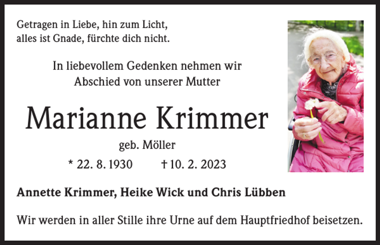 <p>Getragen in Liebe, hin zum Licht,<br />alles ist Gnade, fürchte dich nicht.</p><p>In liebevollem Gedenken nehmen wir<br />Abschied von unserer Mutter</p><p>Marianne Krimmer<br />geb. Möller<br />* 22. 8. 1930</p><p>† 10. 2. 2023</p><p>Annette Krimmer, Heike Wick und Chris Lübben<br />Wir werden in aller Stille ihre Urne auf dem Hauptfriedhof beisetzen.</p>