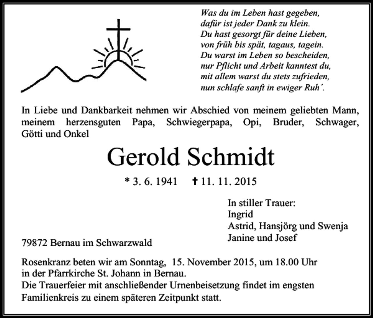 <p>Was du im Leben hast gegeben,<br />dafür ist jeder Dank zu klein.<br />Du hast gesorgt für deine Lieben,<br />von früh bis spät, tagaus, tagein.<br />Du warst im Leben so bescheiden,<br />nur Pflicht und Arbeit kanntest du,<br />mit allem warst du stets zufrieden,<br />nun schlafe sanft in ewiger Ruh´.</p><p>In Liebe und Dankbarkeit nehmen wir Abschied von meinem geliebten Mann,<br />meinem herzensguten Papa, Schwiegerpapa, Opi, Bruder, Schwager,<br />Götti und Onkel</p><p>Gerold Schmidt<br />* 3. 6. 1941</p><p>79872 Bernau im Schwarzwald</p><p>✝ 11. 11. 2015<br />In stiller Trauer:<br />Ingrid<br />Astrid, Hansjörg und Swenja<br />Janine und Josef</p><p>Rosenkranz beten wir am Sonntag, 15. November 2015, um 18.00 Uhr<br />in der Pfarrkirche St. Johann in Bernau.<br />Die Trauerfeier mit anschließender Urnenbeisetzung findet im engsten<br />Familienkreis zu einem späteren Zeitpunkt statt.</p>