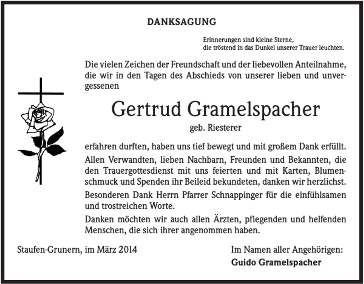 <p>DANKSAGUNG<br />Erinnerungen sind kleine Sterne,<br />die tröstend in das Dunkel unserer Trauer leuchten.</p><p>Die vielen Zeichen der Freundschaft und der liebevollen Anteilnahme,<br />die wir in den Tagen des Abschieds von unserer lieben und unvergessenen</p><p>Gertrud Gramelspacher<br />geb. Riesterer<br />erfahren durften, haben uns tief bewegt und mit großem Dank erfüllt.<br />Allen Verwandten, lieben Nachbarn, Freunden und Bekannten, die<br />den Trauergottesdienst mit uns feierten und mit Karten, Blumenschmuck und Spenden ihr Beileid bekundeten, danken wir herzlichst.<br />Besonderen Dank Herrn Pfarrer Schnappinger für die einfühlsamen<br />und trostreichen Worte.<br />Danken möchten wir auch allen Ärzten, pflegenden und helfenden<br />Menschen, die sich ihrer angenommen haben.<br />Staufen-Grunern, im März 2014</p><p>Im Namen aller Angehörigen:<br />Guido Gramelspacher</p>