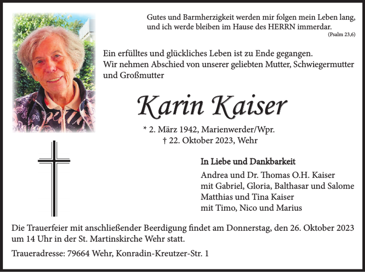 <p>Gutes und Barmherzigkeit werden mir folgen mein Leben lang,<br />und ich werde bleiben im Hause des HERRN immerdar.<br />(Psalm 23,6)</p><p>Ein erfülltes und glückliches Leben ist zu Ende gegangen.<br />Wir nehmen Abschied von unserer geliebten Mutter, Schwiegermutter<br />und Großmutter</p><p>Karin Kaiser<br />* 2. März 1942, Marienwerder/Wpr.<br />† 22. Oktober 2023, Wehr<br />In Liebe und Dankbarkeit<br />Andrea und Dr. Thomas O.H. Kaiser<br />mit Gabriel, Gloria, Balthasar und Salome<br />Matthias und Tina Kaiser<br />mit Timo, Nico und Marius<br />Die Trauerfeier mit anschließender Beerdigung findet am Donnerstag, den 26. Oktober 2023<br />um 14 Uhr in der St. Martinskirche Wehr statt.<br />Traueradresse: 79664 Wehr, Konradin-Kreutzer-Str. 1</p>