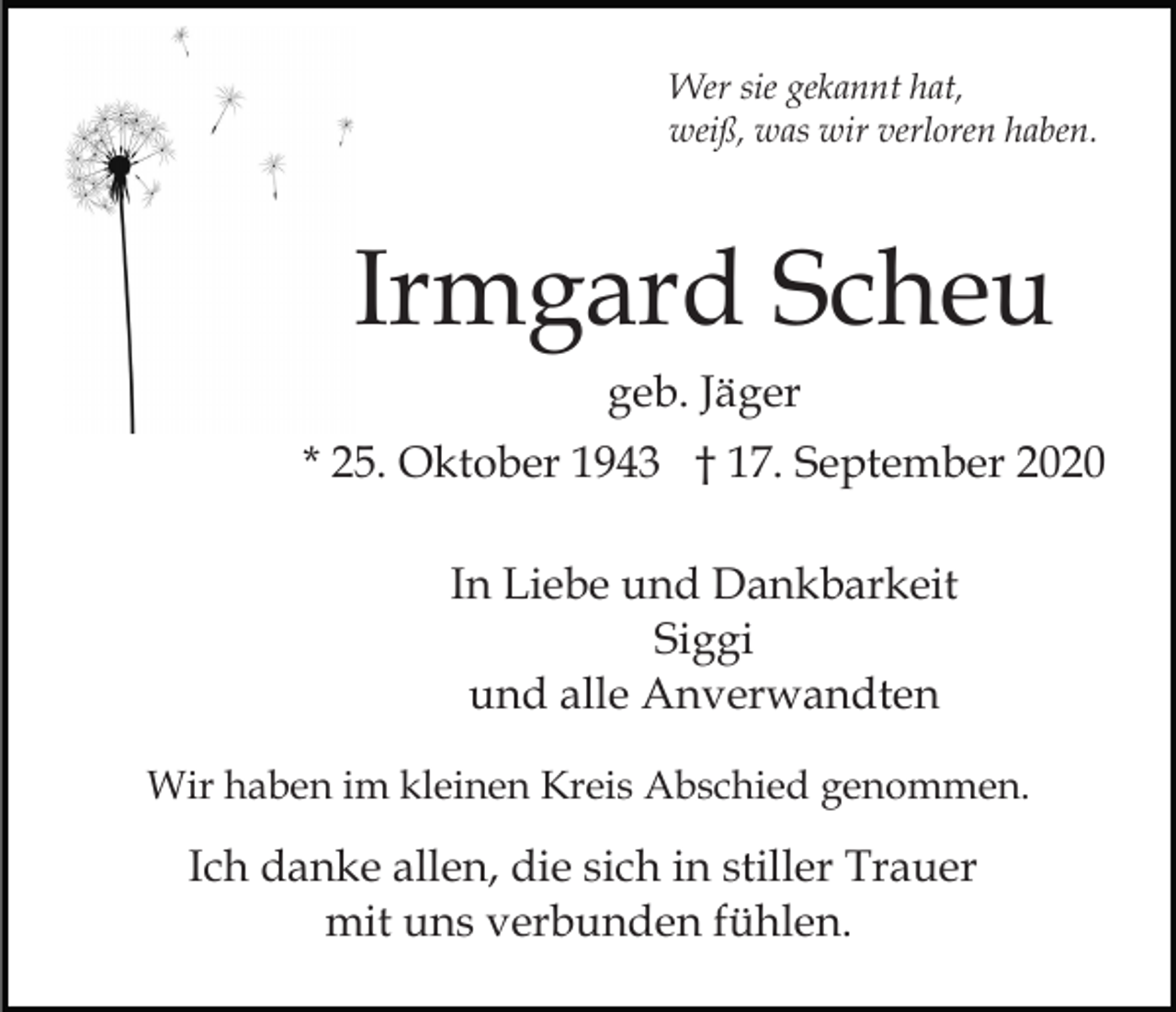 <p>Wer sie gekannt hat,<br />weiß, was wir verloren haben.</p><p>Irmgard Scheu<br />geb. Jäger<br />* 25. Oktober 1943 † 17. September 2020<br />In Liebe und Dankbarkeit<br />Siggi<br />und alle Anverwandten<br />Wir haben im kleinen Kreis Abschied genommen.</p><p>Ich danke allen, die sich in stiller Trauer<br />mit uns verbunden fühlen.</p>