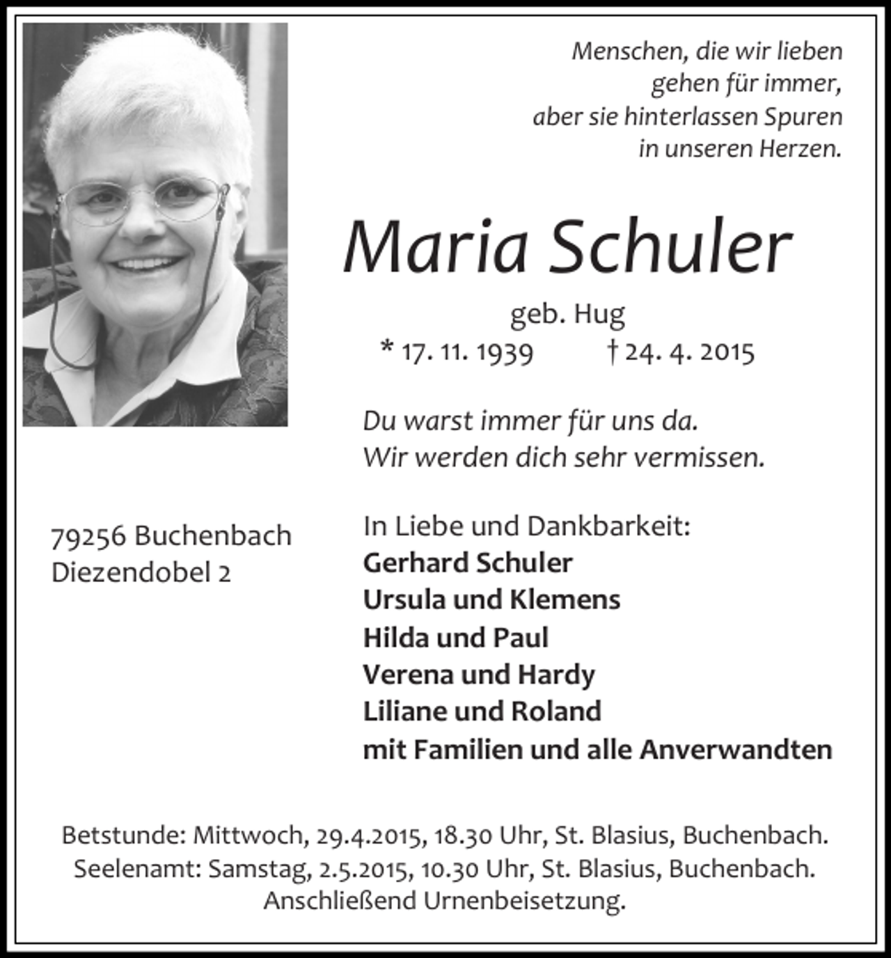 <p>Menschen, die wir lieben<br />gehen für immer,<br />aber sie hinterlassen Spuren<br />in unseren Herzen.</p><p>Maria Schuler<br />geb. Hug<br />* 17. 11. 1939<br />† 24. 4. 2015</p><p>Du warst immer für uns da.<br />Wir werden dich sehr vermissen.<br />79256 Buchenbach<br />Diezendobel 2</p><p>In Liebe und Dankbarkeit:<br />Gerhard Schuler<br />Ursula und Klemens<br />Hilda und Paul<br />Verena und Hardy<br />Liliane und Roland<br />mit Familien und alle Anverwandten</p><p>Betstunde: Mittwoch, 29.4.2015, 18.30 Uhr, St. Blasius, Buchenbach.<br />Seelenamt: Samstag, 2.5.2015, 10.30 Uhr, St. Blasius, Buchenbach.<br />Anschließend Urnenbeisetzung.</p>