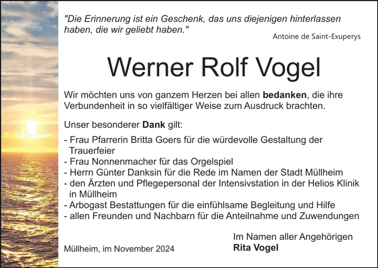 <p>"Die Erinnerung ist ein Geschenk, das uns diejenigen hinterlassen<br />haben, die wir geliebt haben."</p><p>Antoine de Saint-Exuperys</p><p>Werner Rolf Vogel<br />Wir möchten uns von ganzem Herzen bei allen bedanken, die ihre<br />Verbundenheit in so vielfältiger Weise zum Ausdruck brachten.<br />Unser besonderer Dank gilt:<br />- Frau Pfarrerin Britta Goers für die würdevolle Gestaltung der<br />Trauerfeier<br />- Frau Nonnenmacher für das Orgelspiel<br />- Herrn Günter Danksin für die Rede im Namen der Stadt Müllheim<br />- den Ärzten und Pflegepersonal der Intensivstation in der Helios Klinik<br />in Müllheim<br />- Arbogast Bestattungen für die einfühlsame Begleitung und Hilfe<br />- allen Freunden und Nachbarn für die Anteilnahme und Zuwendungen<br />Müllheim, im November 2024</p><p>Im Namen aller Angehörigen<br />Rita Vogel</p>