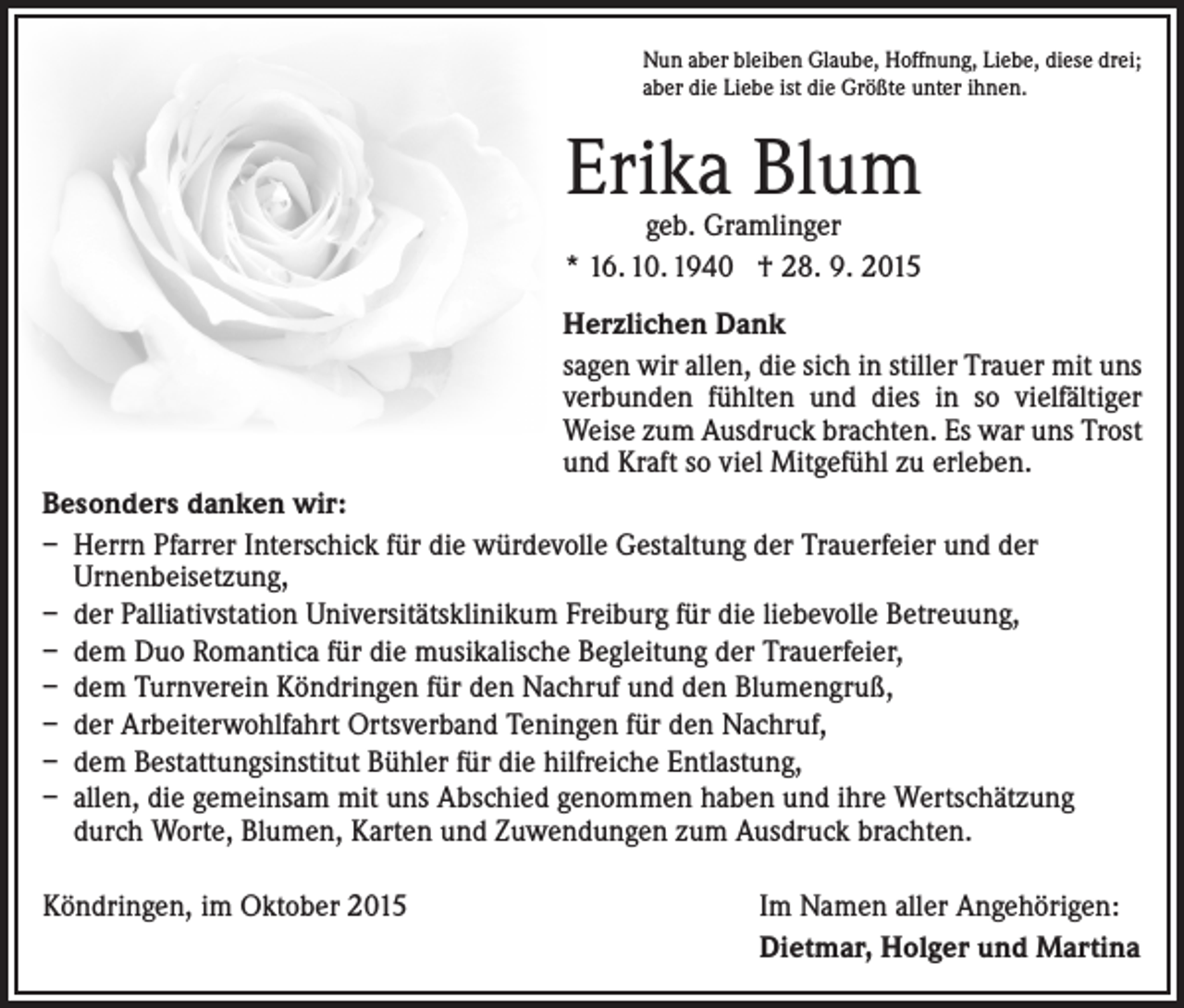 <p>Nun aber bleiben Glaube, Hoffnung, Liebe, diese drei;<br />aber die Liebe ist die Größte unter ihnen.</p><p>Erika Blum<br />geb. Gramlinger<br />* 16. 10. 1940 † 28. 9. 2015</p><p>Herzlichen Dank<br />sagen wir allen, die sich in stiller Trauer mit uns<br />verbunden fühlten und dies in so vielfältiger<br />Weise zum Ausdruck brachten. Es war uns Trost<br />und Kraft so viel Mitgefühl zu erleben.<br />Besonders danken wir:<br />– Herrn Pfarrer Interschick für die würdevolle Gestaltung der Trauerfeier und der<br />Urnenbeisetzung,<br />– der Palliativstation Universitätsklinikum Freiburg für die liebevolle Betreuung,<br />– dem Duo Romantica für die musikalische Begleitung der Trauerfeier,<br />– dem Turnverein Köndringen für den Nachruf und den Blumengruß,<br />– der Arbeiterwohlfahrt Ortsverband Teningen für den Nachruf,<br />– dem Bestattungsinstitut Bühler für die hilfreiche Entlastung,<br />– allen, die gemeinsam mit uns Abschied genommen haben und ihre Wertschätzung<br />durch Worte, Blumen, Karten und Zuwendungen zum Ausdruck brachten.<br />Köndringen, im Oktober 2015</p><p>Im Namen aller Angehörigen:<br />Dietmar, Holger und Martina</p>
