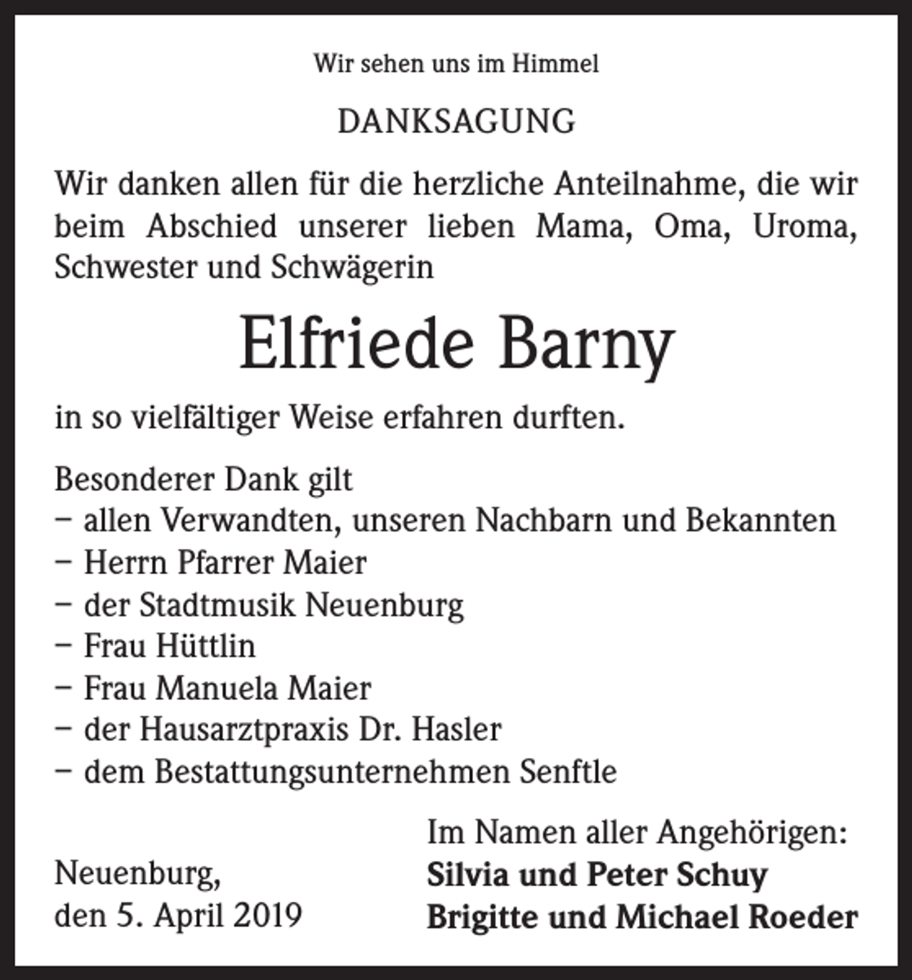 <p>Wir sehen uns im Himmel</p><p>DANKSAGUNG<br />Wir danken allen für die herzliche Anteilnahme, die wir<br />beim Abschied unserer lieben Mama, Oma, Uroma,<br />Schwester und Schwägerin</p><p>Elfriede Barny<br />in so vielfältiger Weise erfahren durften.<br />Besonderer Dank gilt<br />–– allen Verwandten, unseren Nachbarn und Bekannten<br />–– Herrn Pfarrer Maier<br />–– der Stadtmusik Neuenburg<br />–– Frau Hüttlin<br />–– Frau Manuela Maier<br />–– der Hausarztpraxis Dr. Hasler<br />–– dem Bestattungsunternehmen Senftle<br />Neuenburg,<br />den 5. April 2019</p><p>Im Namen aller Angehörigen:<br />Silvia und Peter Schuy<br />Brigitte und Michael Roeder</p>
