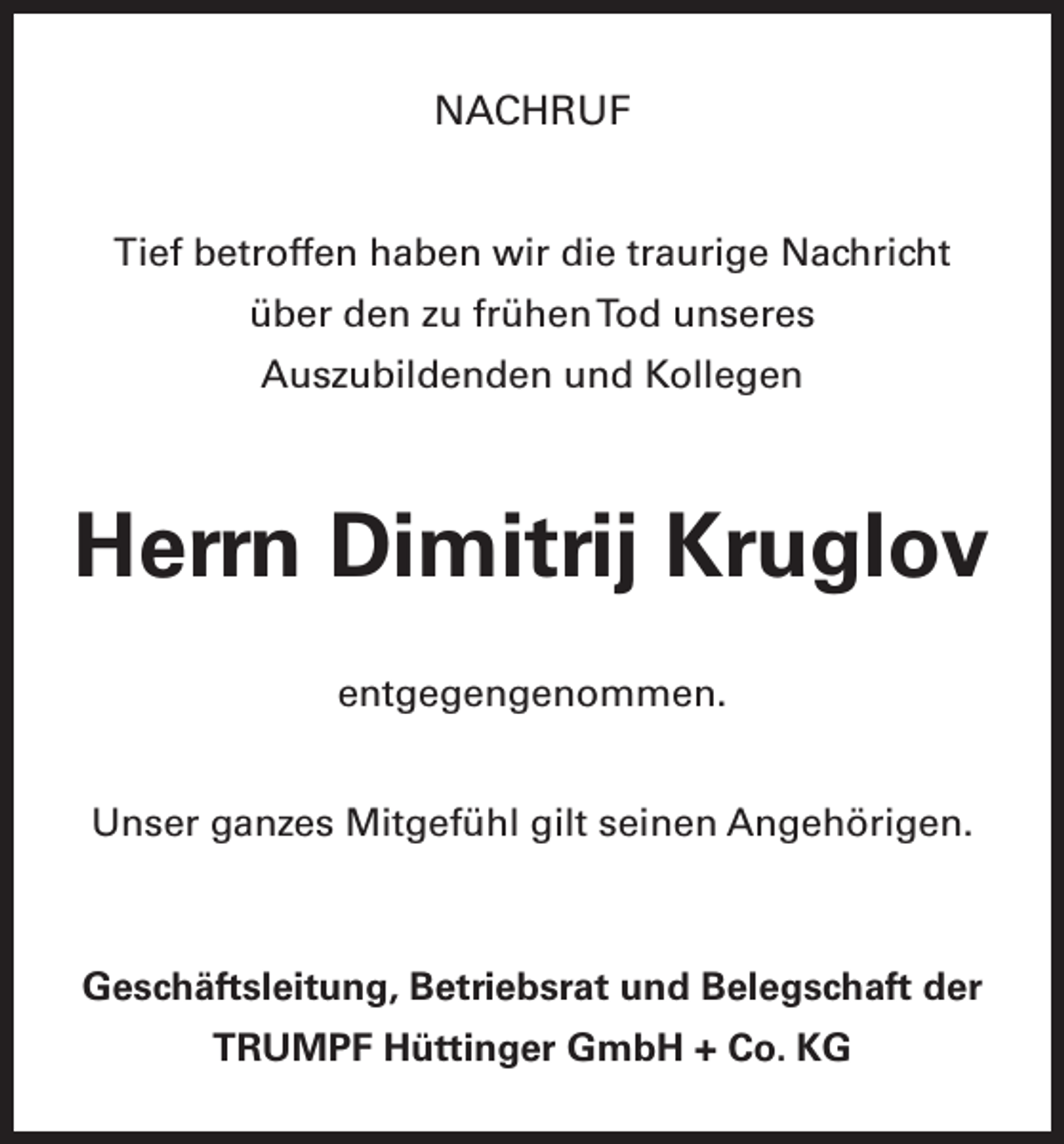 <p>NACHRUF<br />Tief betroffen haben wir die traurige Nachricht<br />über den zu frühen Tod unseres<br />Auszubildenden und Kollegen</p><p>Herrn Dimitrij Kruglov<br />entgegengenommen.<br />Unser ganzes Mitgefühl gilt seinen Angehörigen.</p><p>Geschäftsleitung, Betriebsrat und Belegschaft der<br />TRUMPF Hüttinger GmbH + Co. KG</p>