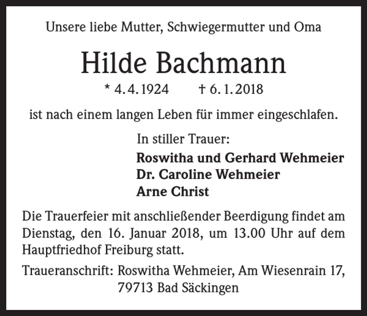 <p>Unsere liebe Mutter, Schwiegermutter und Oma</p><p>Hilde Bachmann<br />* 4. 4. 1924 † 6. 1. 2018</p><p>ist nach einem langen Leben für immer eingeschlafen.</p><p>In stiller Trauer:<br />Roswitha und Gerhard Wehmeier<br />Dr. Caroline Wehmeier<br />Arne Christ</p><p>Die Trauerfeier mit anschließender Beerdigung findet am<br />Dienstag, den 16. Januar 2018, um 13.00 Uhr auf dem<br />Hauptfriedhof Freiburg statt.<br />Traueranschrift: R<br />oswitha Wehmeier, Am Wiesenrain 17,<br />79713 Bad Säckingen</p>