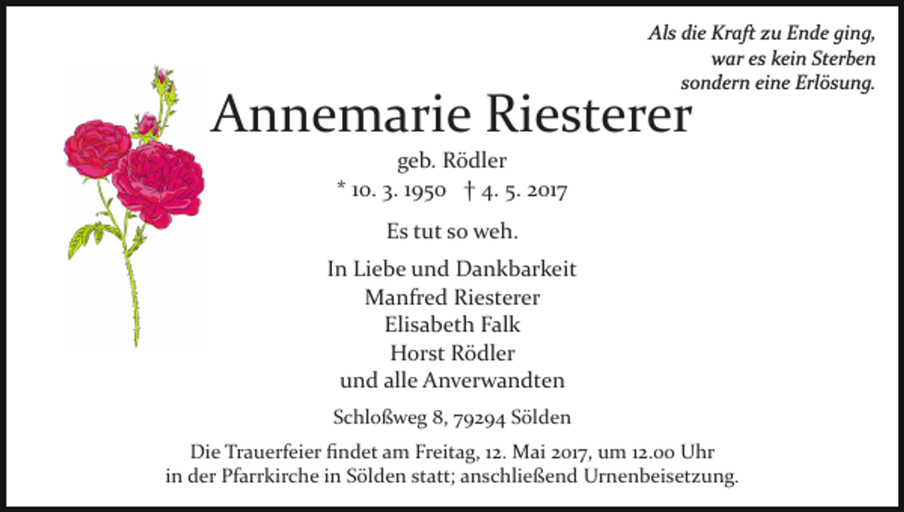 <p>Als die Kraft zu Ende ging,<br />war es kein Sterben<br />sondern eine Erlösung.</p><p>Annemarie Riesterer<br />geb. Rödler<br />* 10. 3. 1950 † 4. 5. 2017<br />Es tut so weh.<br />In Liebe und Dankbarkeit<br />Manfred Riesterer<br />Elisabeth Falk<br />Horst Rödler<br />und alle Anverwandten<br />Schloßweg 8, 79294 Sölden</p><p>Die Trauerfeier ﬁndet am Freitag, 12. Mai 2017, um 12.00 Uhr<br />in der Pfarrkirche in Sölden statt; anschließend Urnenbeisetzung.</p>