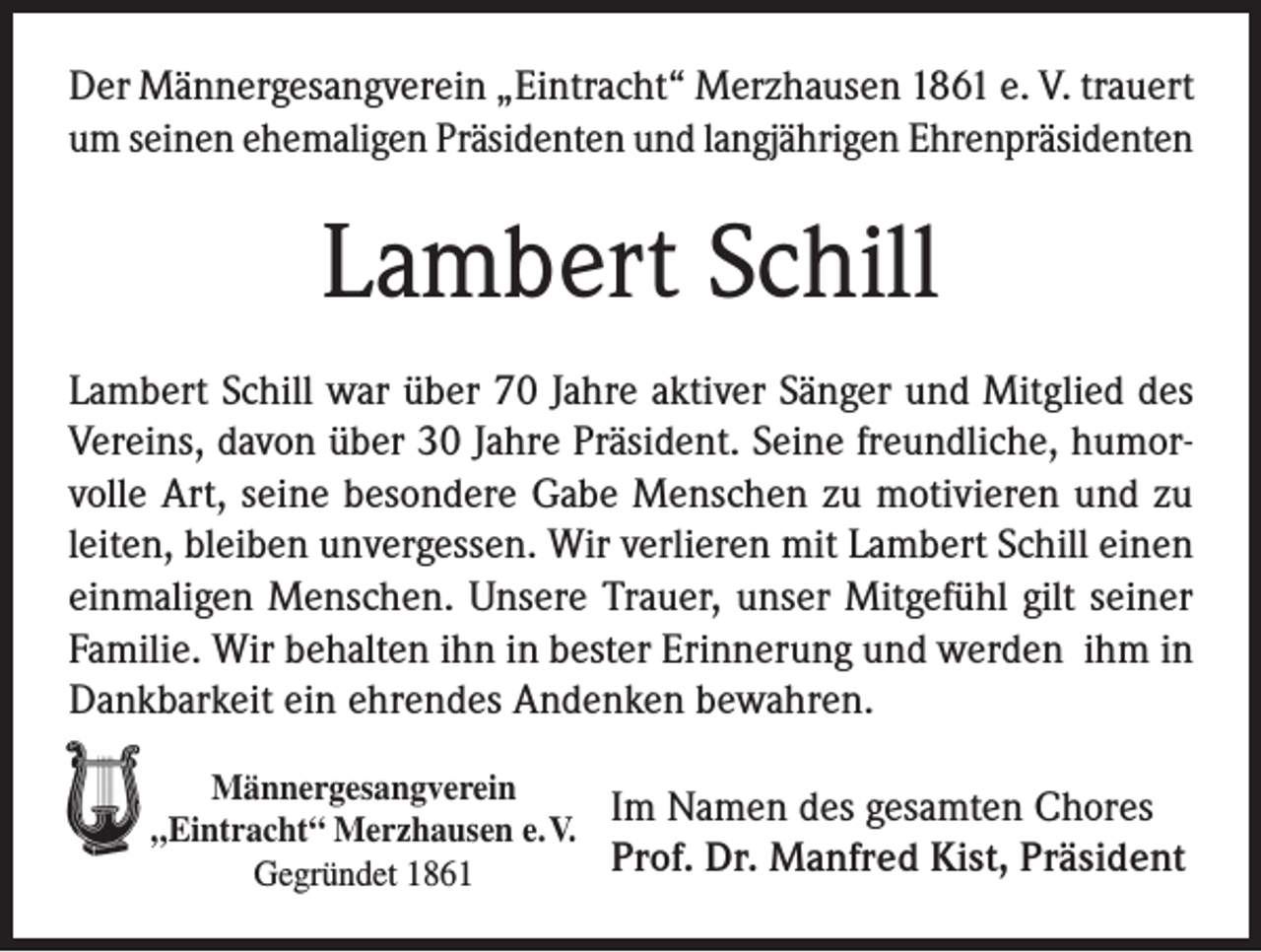 <p>Der Männergesangverein „Eintracht“ Merzhausen 1861 e. V. trauert<br />um seinen ehemaligen Präsidenten und langjährigen Ehrenpräsidenten</p><p>Lambert Schill<br />Lambert Schill war über 70 Jahre aktiver Sänger und Mitglied des<br />Vereins, davon über 30 Jahre Präsident. Seine freundliche, humorvolle Art, seine besondere Gabe Menschen zu motivieren und zu<br />leiten, bleiben unvergessen. Wir verlieren mit Lambert Schill einen<br />einmaligen Menschen. Unsere Trauer, unser Mitgefühl gilt seiner<br />Familie. Wir behalten ihn in bester Erinnerung und werden ihm in<br />Dankbarkeit ein ehrendes Andenken bewahren.<br />Männergesangverein<br />Im Namen des gesamten Chores<br />„Eintracht“ Merzhausen e. V.<br />Prof. Dr. Manfred Kist, Präsident<br />Gegründet 1861</p>