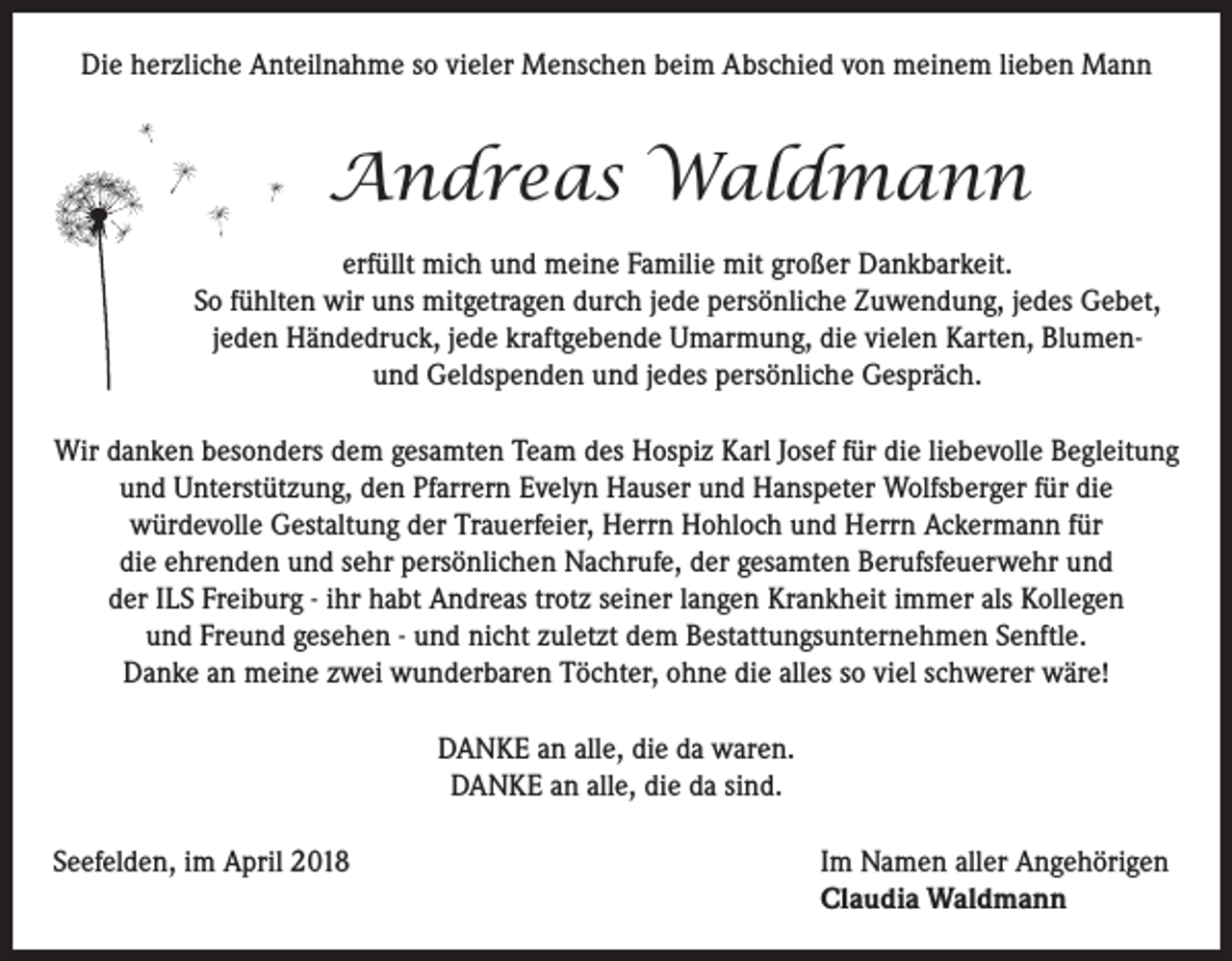 <p>Die herzliche Anteilnahme so vieler Menschen beim Abschied von meinem lieben Mann</p><p>Andreas Waldmann<br />erfüllt mich und meine Familie mit großer Dankbarkeit.<br />So fühlten wir uns mitgetragen durch jede persönliche Zuwendung, jedes Gebet,<br />jeden Händedruck, jede kraftgebende Umarmung, die vielen Karten, Blumenund Geldspenden und jedes persönliche Gespräch.<br />Wir danken besonders dem gesamten Team des Hospiz Karl Josef für die liebevolle Begleitung<br />und Unterstützung, den Pfarrern Evelyn Hauser und Hanspeter Wolfsberger für die<br />würdevolle Gestaltung der Trauerfeier, Herrn Hohloch und Herrn Ackermann für<br />die ehrenden und sehr persönlichen Nachrufe, der gesamten Berufsfeuerwehr und<br />der ILS Freiburg - ihr habt Andreas trotz seiner langen Krankheit immer als Kollegen<br />und Freund gesehen - und nicht zuletzt dem Bestattungsunternehmen Senftle.<br />Danke an meine zwei wunderbaren Töchter, ohne die alles so viel schwerer wäre!<br />DANKE an alle, die da waren.<br />DANKE an alle, die da sind.<br />Seefelden, im April 2018 Im Namen aller Angehörigen<br />Claudia Waldmann</p>