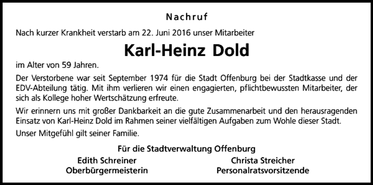 <p>Nachruf<br />Nach kurzer Krankheit verstarb am 22. Juni 2016 unser Mitarbeiter</p><p>Karl-Heinz Dold<br />im Alter von 59 Jahren.<br />Der Verstorbene war seit September 1974 für die Stadt Offenburg bei der Stadtkasse und der<br />EDV-Abteilung tätig. Mit ihm verlieren wir einen engagierten, pflichtbewussten Mitarbeiter, der<br />sich als Kollege hoher Wertschätzung erfreute.<br />Wir erinnern uns mit großer Dankbarkeit an die gute Zusammenarbeit und den herausragenden<br />Einsatz von Karl-Heinz Dold im Rahmen seiner vielfältigen Aufgaben zum Wohle dieser Stadt.<br />Unser Mitgefühl gilt seiner Familie.<br />Für die Stadtverwaltung Offenburg<br />Edith Schreiner<br />Christa Streicher<br />Oberbürgermeisterin<br />Personalratsvorsitzende</p>