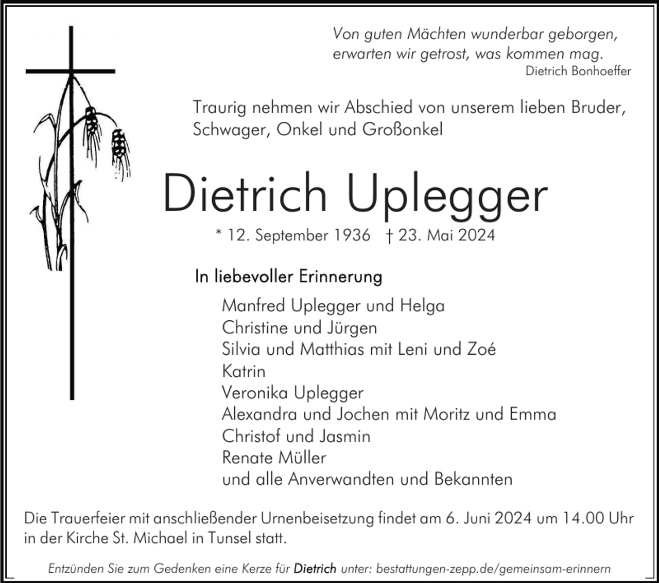 <p>Von guten Mächten wunderbar geborgen,<br />erwarten wir getrost, was kommen mag.</p><p>Dietrich Bonhoeffer</p><p>Traurig nehmen wir Abschied von unserem lieben Bruder,<br />Schwager, Onkel und Großonkel</p><p>Dietrich Uplegger<br />* 12. September 1936 † 23. Mai 2024</p><p>Manfred Uplegger und Helga<br />Christine und Jürgen<br />Silvia und Matthias mit Leni und Zoé<br />Katrin<br />Veronika Uplegger<br />Alexandra und Jochen mit Moritz und Emma<br />Christof und Jasmin<br />Renate Müller<br />und alle Anverwandten und Bekannten<br />Die Trauerfeier mit anschließender Urnenbeisetzung findet am 6. Juni 2024 um 14.00 Uhr<br />in der Kirche St. Michael in Tunsel statt.<br />Entzünden Sie zum Gedenken eine Kerze für</p><p>unter: bestattungen-zepp.de/gemeinsam-erinnern</p>