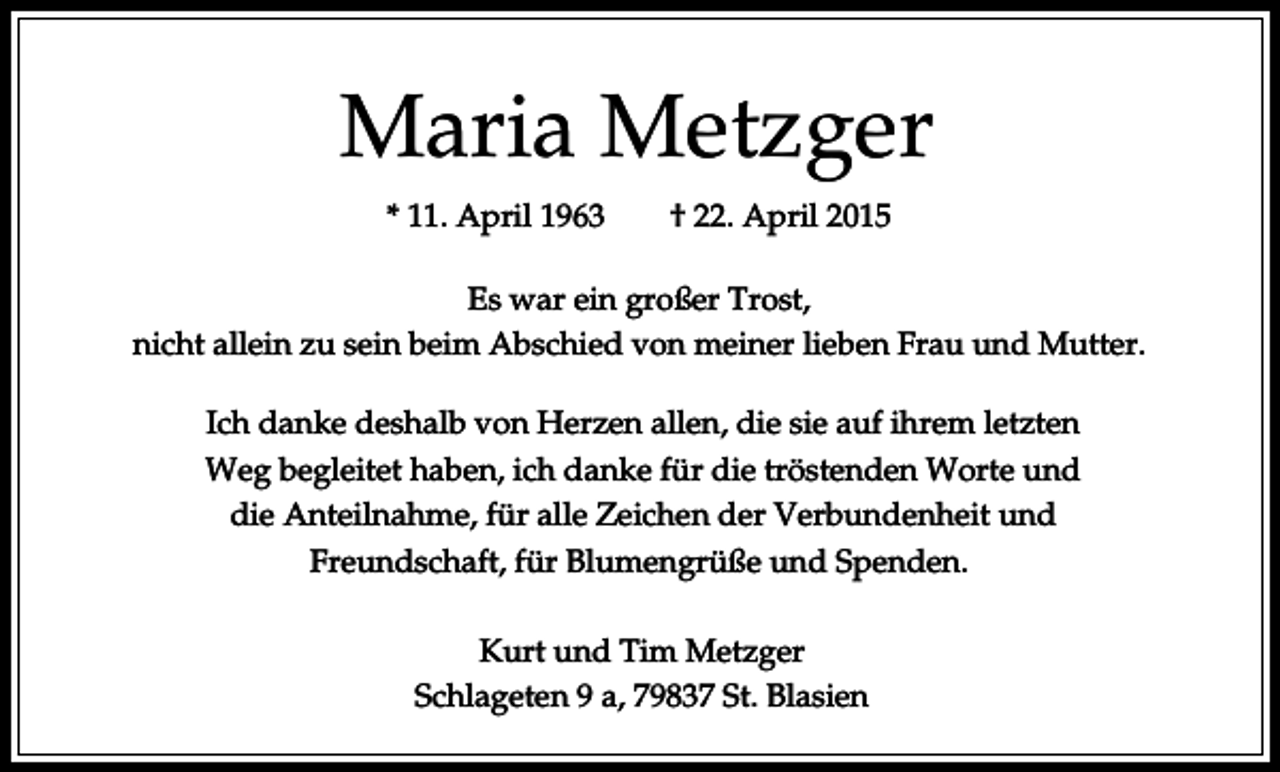 <p>Maria Metzger<br />* 11. April 1963</p><p>† 22. April 2015</p><p>Es war ein großer Trost,<br />nicht allein zu sein beim Abschied von meiner lieben Frau und Mutter.<br />Ich danke deshalb von Herzen allen, die sie auf ihrem letzten<br />Weg begleitet haben, ich danke für die tröstenden Worte und<br />die Anteilnahme, für alle Zeichen der Verbundenheit und<br />Freundschaft, für Blumengrüße und Spenden.<br />Kurt und Tim Metzger<br />Schlageten 9 a, 79837 St. Blasien</p>