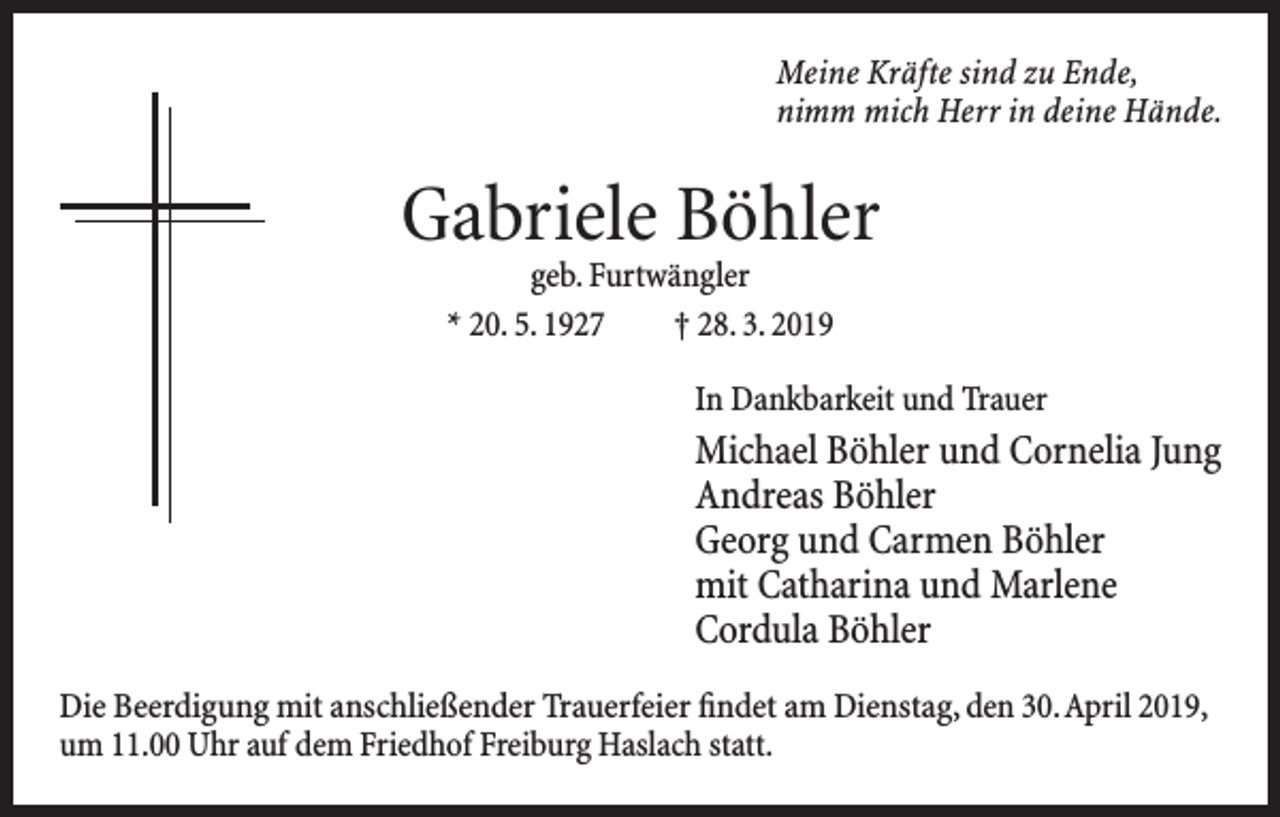 <p>Meine Kräfte sind zu Ende,<br />nimm mich Herr in deine Hände.</p><p>Gabriele Böhler<br />geb. Furtwängler<br />* 20. 5. 1927 † 28. 3. 2019</p><p>In Dankbarkeit und Trauer</p><p>Michael Böhler und Cornelia Jung<br />Andreas Böhler<br />Georg und Carmen Böhler<br />mit Catharina und Marlene<br />Cordula Böhler<br />Die Beerdigung mit anschließender Trauerfeier findet am Dienstag, den 30. April 2019,<br />um 11.00 Uhr auf dem Friedhof Freiburg Haslach statt.</p>