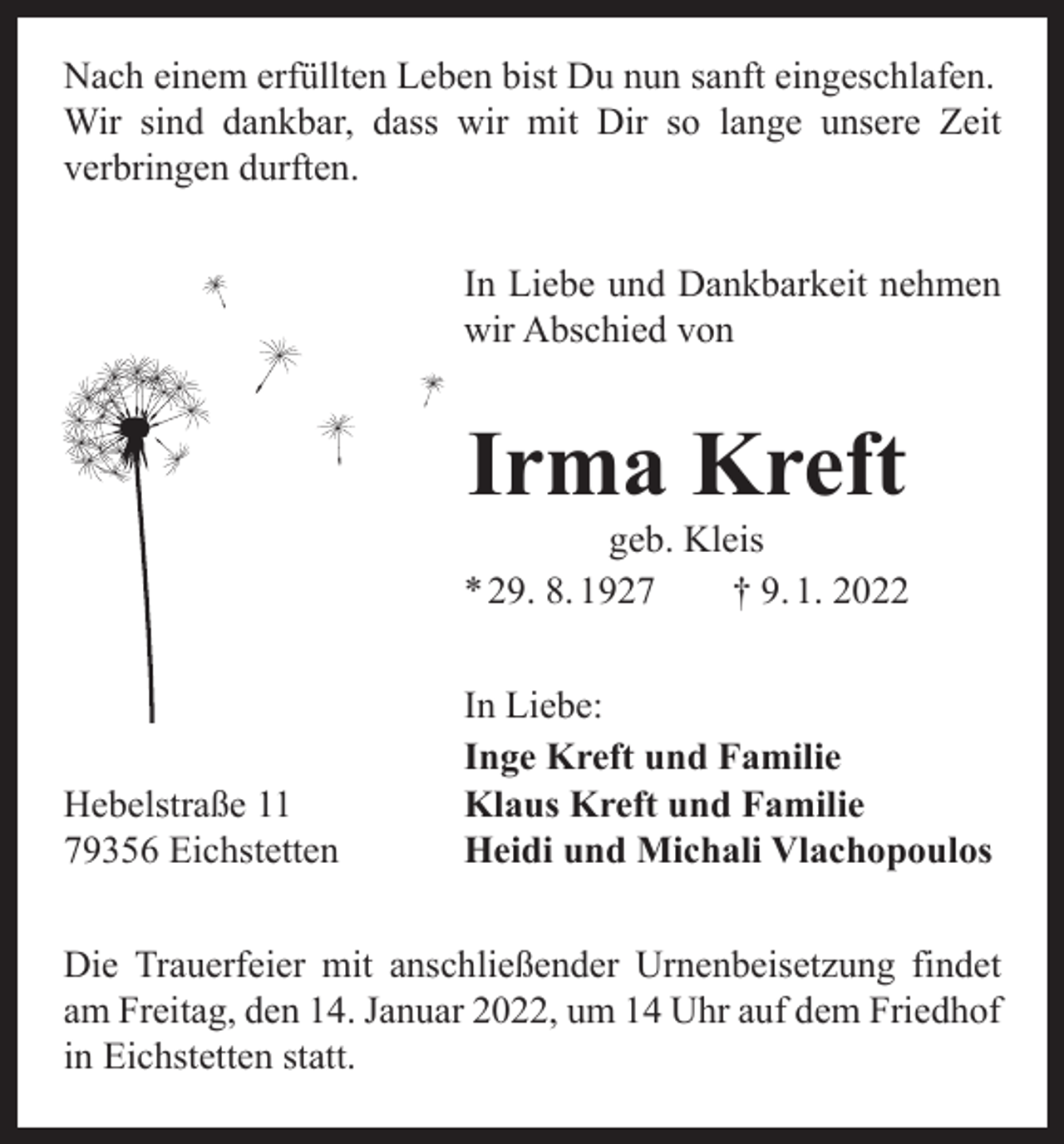 <p>Nach einem erfüllten Leben bist Du nun sanft eingeschlafen.<br />Wir sind dankbar, dass wir mit Dir so lange unsere Zeit<br />­verbringen durften.<br />In Liebe und Dankbarkeit nehmen<br />wir Abschied von</p><p>Irma Kreft</p><p>geb. Kleis<br />* 29. 8. 1927 † 9. 1. 2022</p><p>Hebelstraße 11<br />79356 Eichstetten</p><p>In Liebe:<br />Inge Kreft und Familie<br />Klaus Kreft und Familie<br />Heidi und Michali Vlachopoulos</p><p>Die Trauerfeier mit anschließender Urnenbeisetzung findet<br />am Freitag, den 14. Januar 2022, um 14 Uhr auf dem Friedhof<br />in Eichstetten statt.</p>