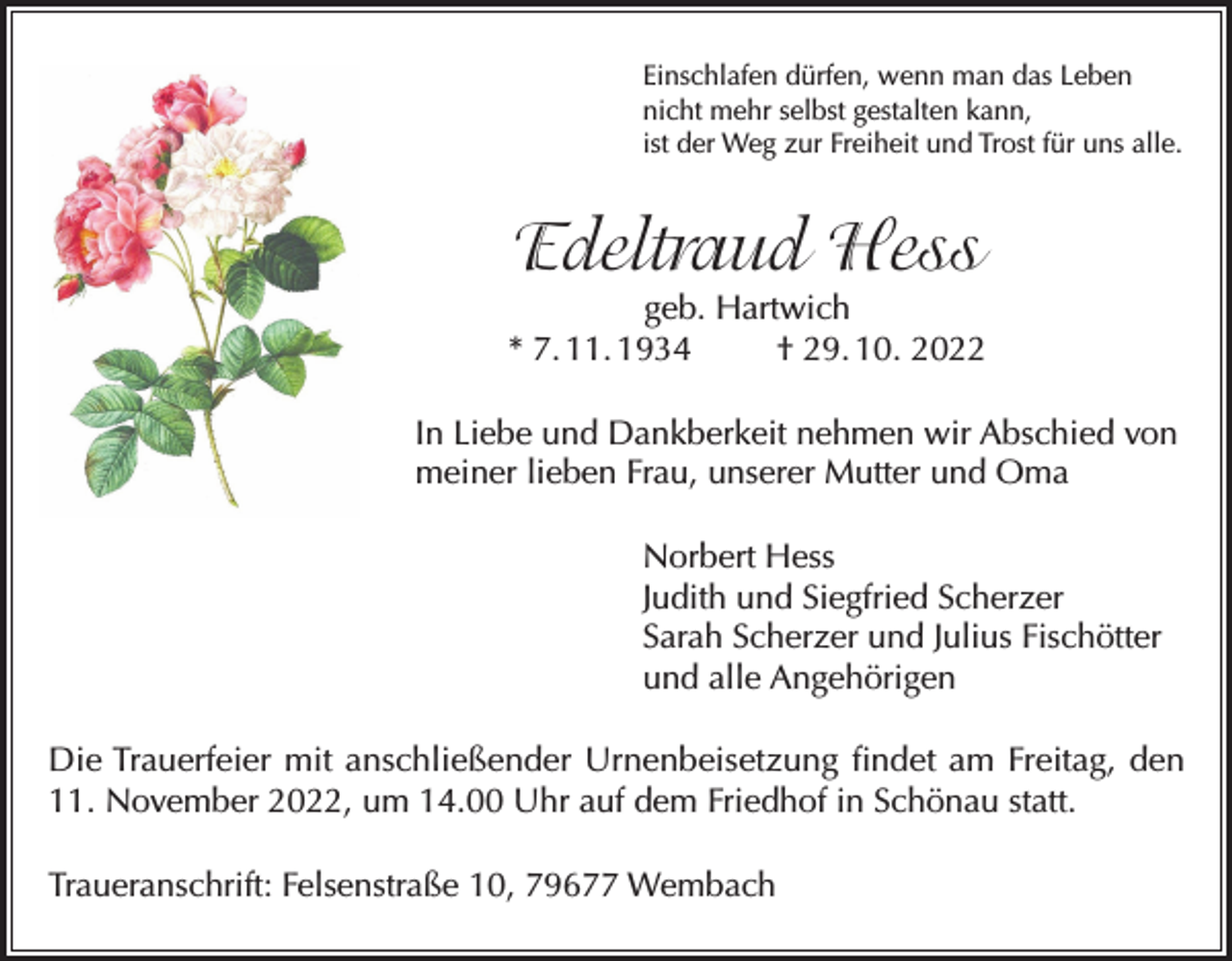 <p>Einschlafen dürfen, wenn man das Leben<br />nicht mehr selbst gestalten kann,<br />ist der Weg zur Freiheit und Trost für uns alle.</p><p>Edeltraud Hess<br />geb. Hartwich<br />* 7. 11. 1934<br />† 29. 10. 2022<br />In Liebe und Dankberkeit nehmen wir Abschied von<br />meiner lieben Frau, unserer Mutter und Oma<br />Norbert Hess<br />Judith und Siegfried Scherzer<br />Sarah Scherzer und Julius Fischötter<br />und alle Angehörigen<br />Die Trauerfeier mit anschließender Urnenbeisetzung findet am Freitag, den<br />11. November 2022, um 14.00 Uhr auf dem Friedhof in Schönau statt.<br />Traueranschrift: Felsenstraße 10, 79677 Wembach</p>
