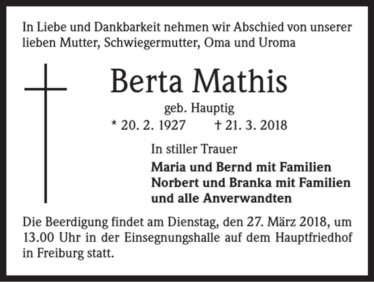 <p>In Liebe und Dankbarkeit nehmen wir Abschied von unserer<br />lieben Mutter, Schwiegermutter, Oma und Uroma</p><p>Berta Mathis<br />geb. Hauptig<br />* 20. 2. 1927 † 21. 3. 2018</p><p>In stiller Trauer<br />Maria und Bernd mit Familien<br />Norbert und Branka mit Familien<br />und alle Anverwandten<br />Die Beerdigung findet am Dienstag, den 27. März 2018, um<br />13.00 Uhr in der Einsegnungshalle auf dem Hauptfriedhof<br />in Freiburg statt.</p>