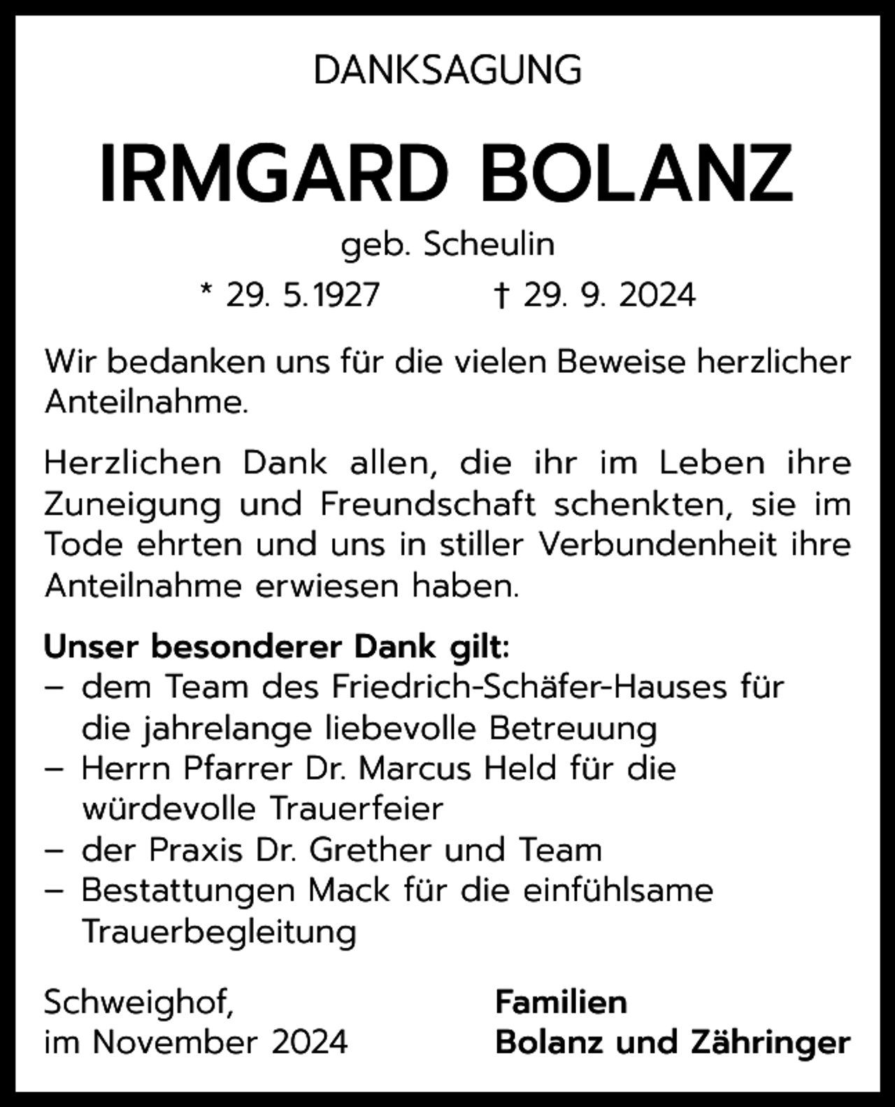 <p>DANKSAGUNG</p><p>IRMGARD BOLANZ<br />geb. Scheulin<br />* 29. 5. 1927<br />† 29. 9. 2024</p><p>Wir bedanken uns für die vielen Beweise herzlicher<br />Anteilnahme.<br />Herzlichen Dank allen, die ihr im Leben ihre<br />Zuneigung und Freundschaft schenkten, sie im<br />Tode ehrten und uns in stiller Verbundenheit ihre<br />Anteilnahme erwiesen haben.<br />Unser besonderer Dank gilt:<br />– dem Team des Friedrich-Schäfer-Hauses für<br />die jahrelange liebevolle Betreuung<br />– Herrn Pfarrer Dr. Marcus Held für die<br />würdevolle Trauerfeier<br />– der Praxis Dr. Grether und Team<br />– Bestattungen Mack für die einfühlsame<br />Trauerbegleitung<br />Schweighof,<br />im November 2024</p><p>Familien<br />Bolanz und Zähringer</p>
