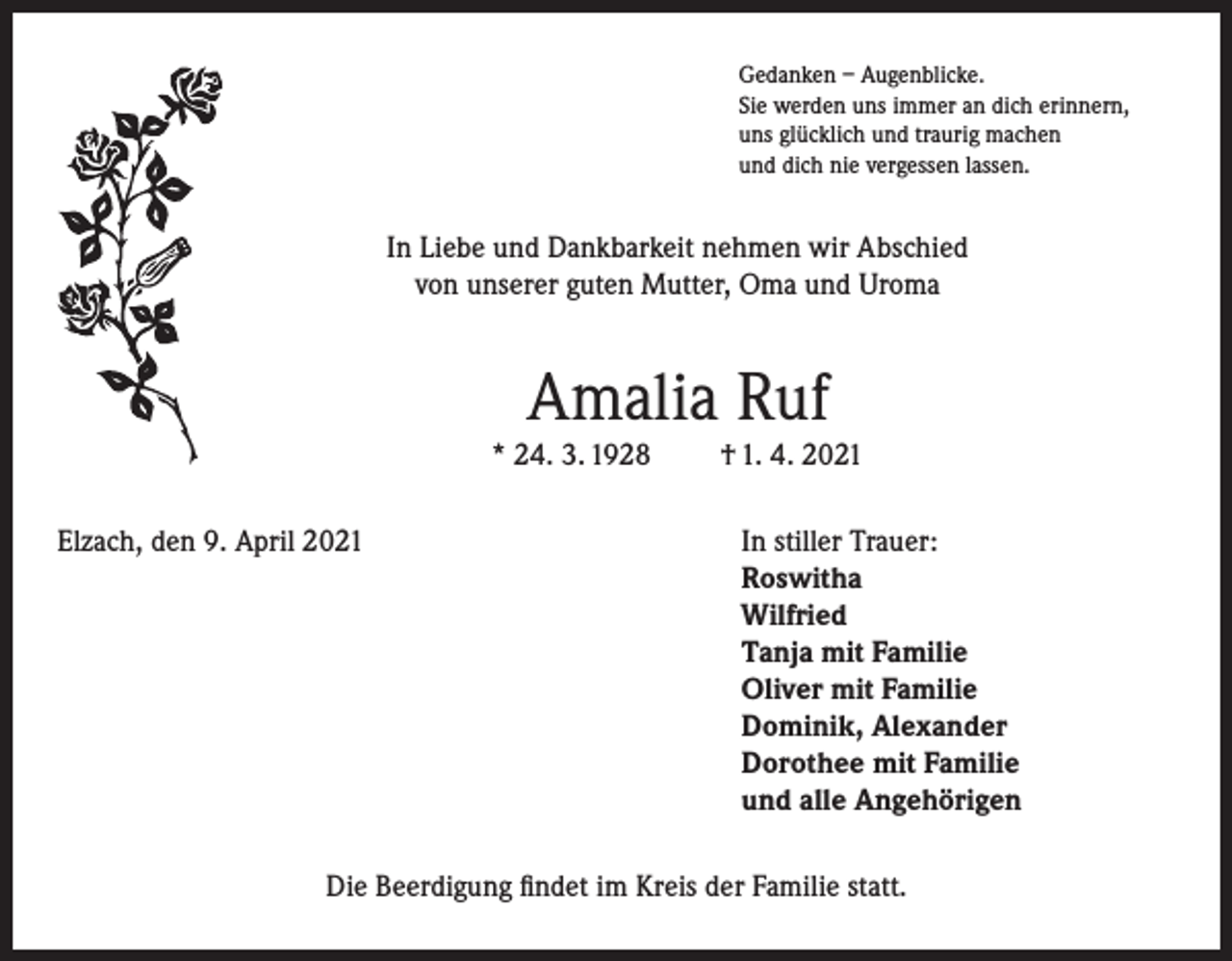 <p>Gedanken – Augenblicke.<br />Sie werden uns immer an dich erinnern,<br />uns glücklich und traurig machen<br />und dich nie vergessen lassen.</p><p>In Liebe und Dankbarkeit nehmen wir Abschied<br />von unserer guten Mutter, Oma und Uroma</p><p>Amalia Ruf<br />* 24. 3. 1928</p><p>† 1. 4. 2021</p><p>Elzach, den 9. April 2021 In stiller Trauer:<br />Roswitha<br />Wilfried<br />Tanja mit Familie<br />Oliver mit Familie<br />Dominik, Alexander<br />Dorothee mit Familie<br />und alle Angehörigen<br />Die Beerdigung findet im Kreis der Familie statt.</p>