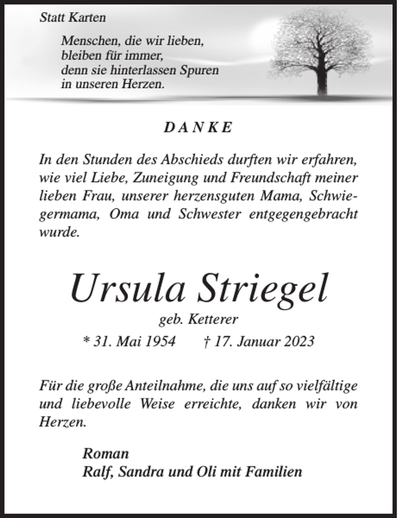 <p>Statt Karten<br />Menschen, die wir lieben,<br />bleiben für immer,<br />denn sie hinterlassen Spuren<br />in unseren Herzen.</p><p>DANKE<br />In den Stunden des Abschieds durften wir erfahren,<br />wie viel Liebe, Zuneigung und Freundschaft meiner<br />lieben Frau, unserer herzensguten Mama, Schwiegermama, Oma und Schwester entgegengebracht<br />wurde.</p><p>Ursula Striegel<br />geb. Ketterer<br />* 31. Mai 1954<br />† 17. Januar 2023</p><p>Für die große Anteilnahme, die uns auf so vielfältige<br />und liebevolle Weise erreichte, danken wir von<br />­Herzen.<br />Roman<br />Ralf, Sandra und Oli mit Familien</p>