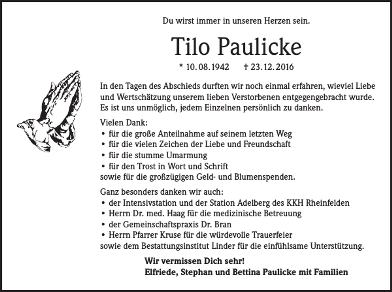 <p>Du wirst immer in unseren Herzen sein.</p><p>Tilo Paulicke<br />* 10. 08.1942 † 23.12. 2016<br />In den Tagen des Abschieds durften wir noch einmal erfahren, wieviel Liebe<br />und Wertschätzung unserem lieben Verstorbenen entgegengebracht wurde.<br />Es ist uns unmöglich, jedem Einzelnen persönlich zu danken.<br />Vielen Dank:<br />• für die große Anteilnahme auf seinem letzten Weg<br />• für die vielen Zeichen der Liebe und Freundschaft<br />• für die stumme Umarmung<br />• für den Trost in Wort und Schrift<br />sowie für die großzügigen Geld- und Blumenspenden.<br />Ganz besonders danken wir auch:<br />• der Intensivstation und der Station Adelberg des KKH Rheinfelden<br />• Herrn Dr. med. Haag für die medizinische Betreuung<br />• der Gemeinschaftspraxis Dr. Bran<br />• Herrn Pfarrer Kruse für die würdevolle Trauerfeier<br />sowie dem Bestattungsinstitut Linder für die einfühlsame Unterstützung.<br />Wir vermissen Dich sehr!<br />Elfriede, Stephan und Bettina Paulicke mit Familien</p>