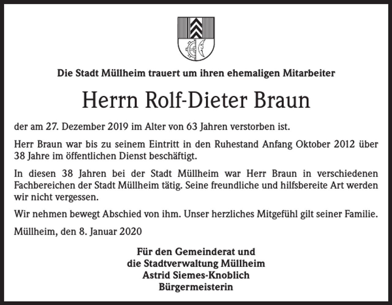 <p>Die Stadt Müllheim trauert um ihren ehemaligen Mitarbeiter</p><p>Herrn Rolf-Dieter Braun<br />der am 27. Dezember 2019 im Alter von 63 Jahren verstorben ist.<br />Herr Braun war bis zu seinem Eintritt in den Ruhestand Anfang Oktober 2012 über<br />38 Jahre im öffentlichen Dienst beschäftigt.<br />In diesen 38 Jahren bei der Stadt Müllheim war Herr Braun in verschiedenen<br />Fachbereichen der Stadt Müllheim tätig. Seine freundliche und hilfsbereite Art werden<br />wir nicht vergessen.<br />Wir nehmen bewegt Abschied von ihm. Unser herzliches Mitgefühl gilt seiner Familie.<br />Müllheim, den 8. Januar 2020<br />Für den Gemeinderat und<br />die Stadtverwaltung Müllheim<br />Astrid Siemes-Knoblich<br />Bürgermeisterin</p>