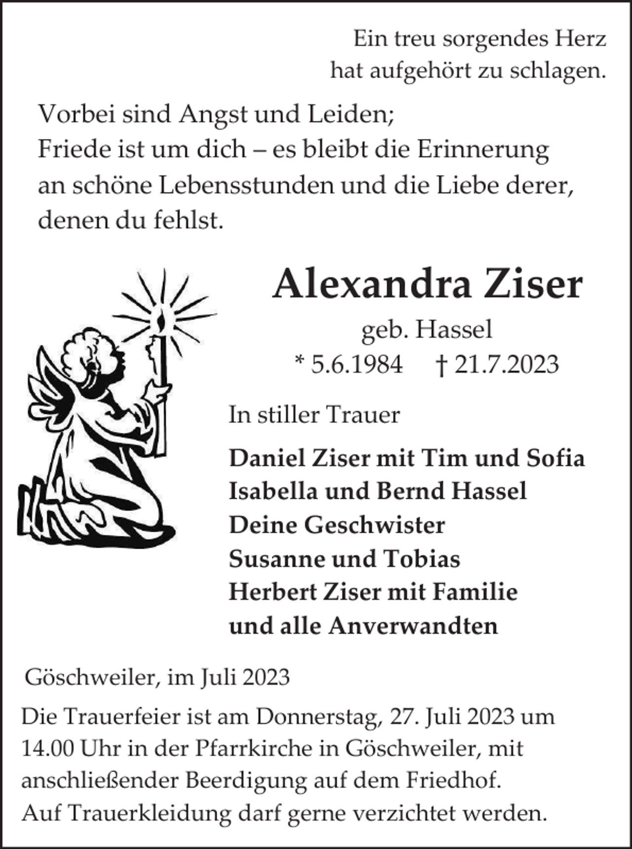 <p>Ein treu sorgendes Herz<br />hat aufgehört zu schlagen.</p><p>Vorbei sind Angst und Leiden;<br />Friede ist um dich – es bleibt die Erinnerung<br />an schöne Lebensstunden und die Liebe derer,<br />denen du fehlst.</p><p>Alexandra Ziser<br />geb. Hassel<br />* 5.6.1984 † 21.7.2023<br />In stiller Trauer<br />Daniel Ziser mit Tim und Sofia<br />Isabella und Bernd Hassel<br />Deine Geschwister<br />Susanne und Tobias<br />Herbert Ziser mit Familie<br />und alle Anverwandten<br />Göschweiler, im Juli 2023<br />Die Trauerfeier ist am Donnerstag, 27. Juli 2023 um<br />14.00 Uhr in der Pfarrkirche in Göschweiler, mit<br />anschließender Beerdigung auf dem Friedhof.<br />Auf Trauerkleidung darf gerne verzichtet werden.</p>
