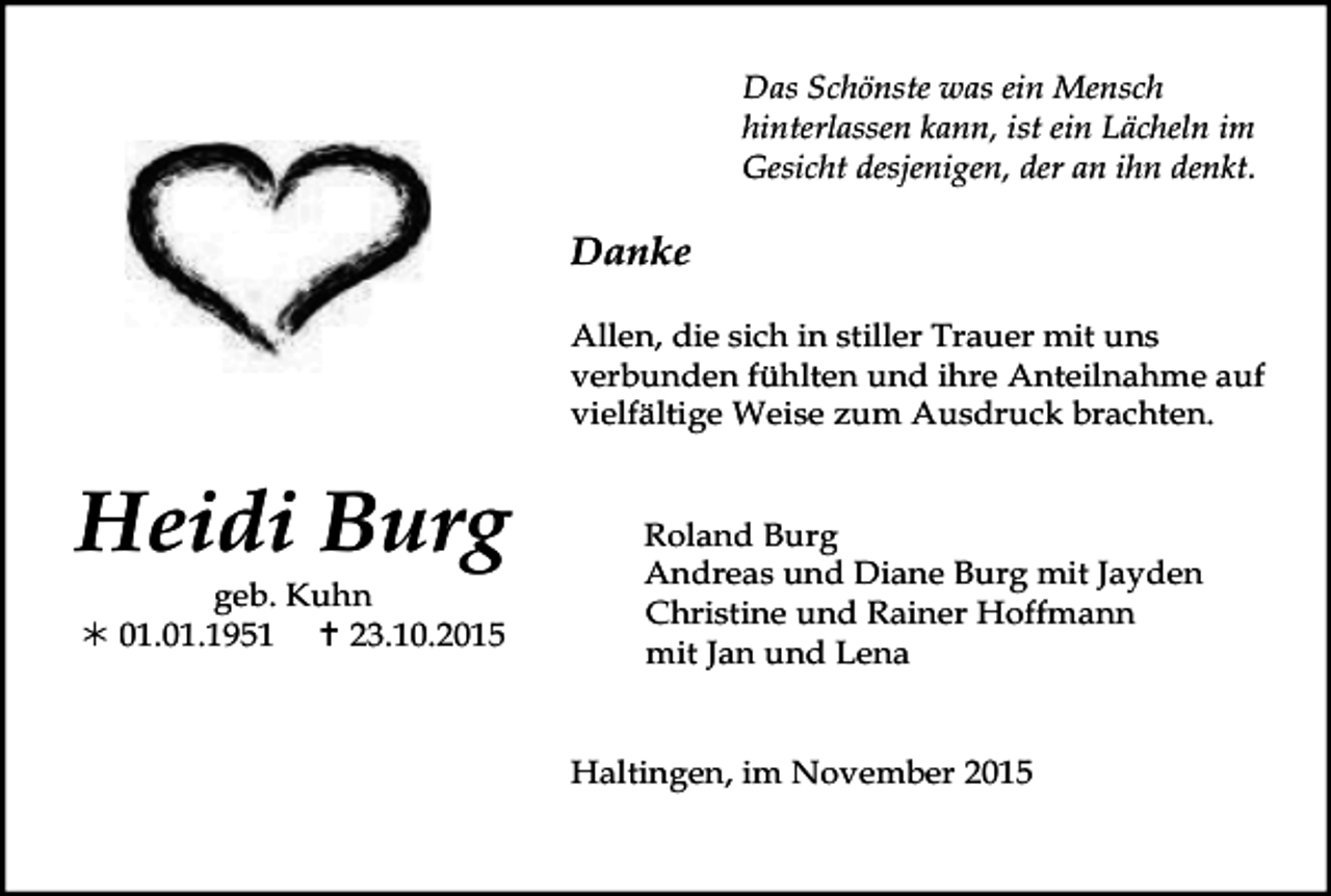 <p>Das Schönste was ein Mensch<br />hinterlassen kann, ist ein Lächeln im<br />Gesicht desjenigen, der an ihn denkt.</p><p>Danke<br />Allen, die sich in stiller Trauer mit uns<br />verbunden fühlten und ihre Anteilnahme auf<br />vielfältige Weise zum Ausdruck brachten.</p><p>Heidi Burg<br />geb. Kuhn<br />! 01.01.1951 " 23.10.2015</p><p>Roland Burg<br />Andreas und Diane Burg mit Jayden<br />Christine und Rainer Hoffmann<br />mit Jan und Lena<br />Haltingen, im November 2015</p>