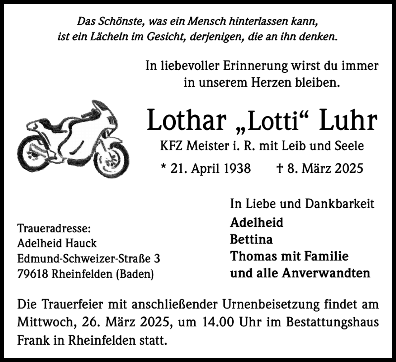 <p>Das Schönste, was ein Mensch hinterlassen kann,<br />ist ein Lächeln im Gesicht, derjenigen, die an ihn denken.</p><p>In liebevoller Erinnerung wirst du immer<br />in unserem Herzen bleiben.</p><p>Lothar „Lotti“ Luhr<br />KFZ Meister i. R. mit Leib und Seele<br />* 21. April 1938 † 8. März 2025</p><p>Traueradresse:<br />Adelheid Hauck<br />Edmund-Schweizer-Straße 3<br />79618 Rheinfelden (Baden)</p><p>In Liebe und Dankbarkeit<br />Adelheid<br />Bettina<br />Thomas mit Familie<br />und alle Anverwandten</p><p>Die Trauerfeier mit anschließender Urnenbeisetzung findet am<br />Mittwoch, 26. März 2025, um 14.00 Uhr im Bestattungshaus<br />Frank in Rheinfelden statt.</p>