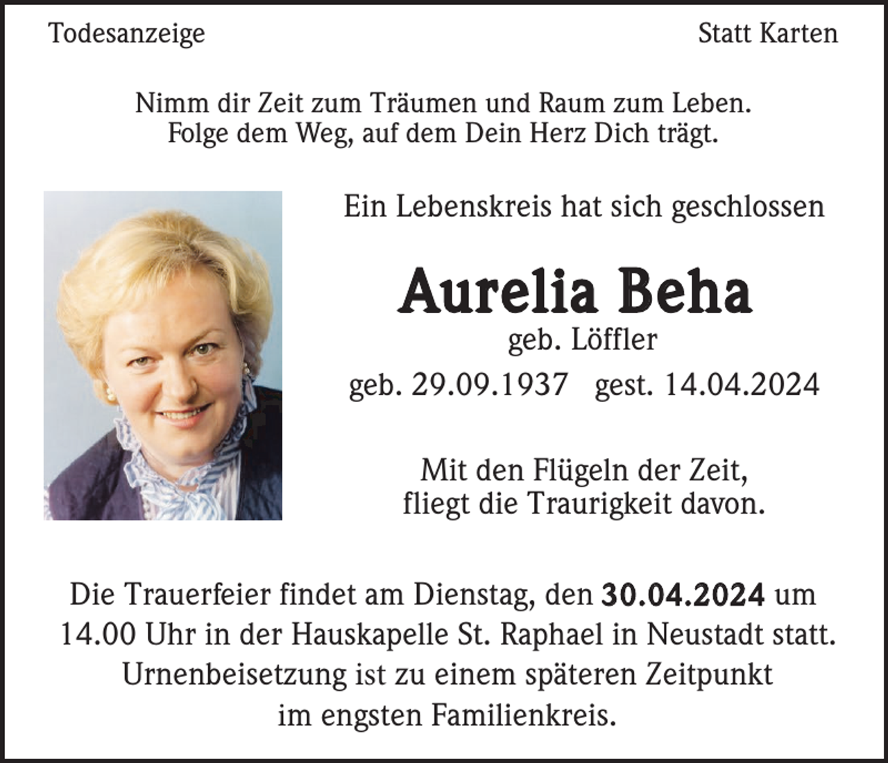 <p>Todesanzeige</p>
<p>Statt Karten</p>
<p>Nimm dir Zeit zum Träumen und Raum zum Leben.<br />Folge dem Weg, auf dem Dein Herz Dich trägt.</p>
<p>Ein Lebenskreis hat sich geschlossen</p>
<p>Aurelia Beha</p>
<p>geb. Löffler<br />geb. 29.09.1937 gest. 14.04.2024<br />Mit den Flügeln der Zeit,<br />fliegt die Traurigkeit davon.<br />Die Trauerfeier findet am Dienstag, den 30.04.2024 um<br />14.00 Uhr in der Hauskapelle St. Raphael in Neustadt statt.<br />Urnenbeisetzung ist zu einem späteren Zeitpunkt<br />im engsten Familienkreis.</p>