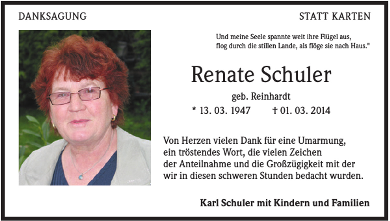 <p>DANKSAGUNG</p><p>STATT KARTEN<br />Und meine Seele spannte weit ihre Flügel aus,<br />flog durch die stillen Lande, als flöge sie nach Haus."</p><p>Renate Schuler<br />geb. Reinhardt<br />* 13. 03. 1947<br />† 01. 03. 2014<br />Von Herzen vielen Dank für eine Umarmung,<br />ein tröstendes Wort, die vielen Zeichen<br />der Anteilnahme und die Großzügigkeit mit der<br />wir in diesen schweren Stunden bedacht wurden.<br />Karl Schuler mit Kindern und Familien</p>